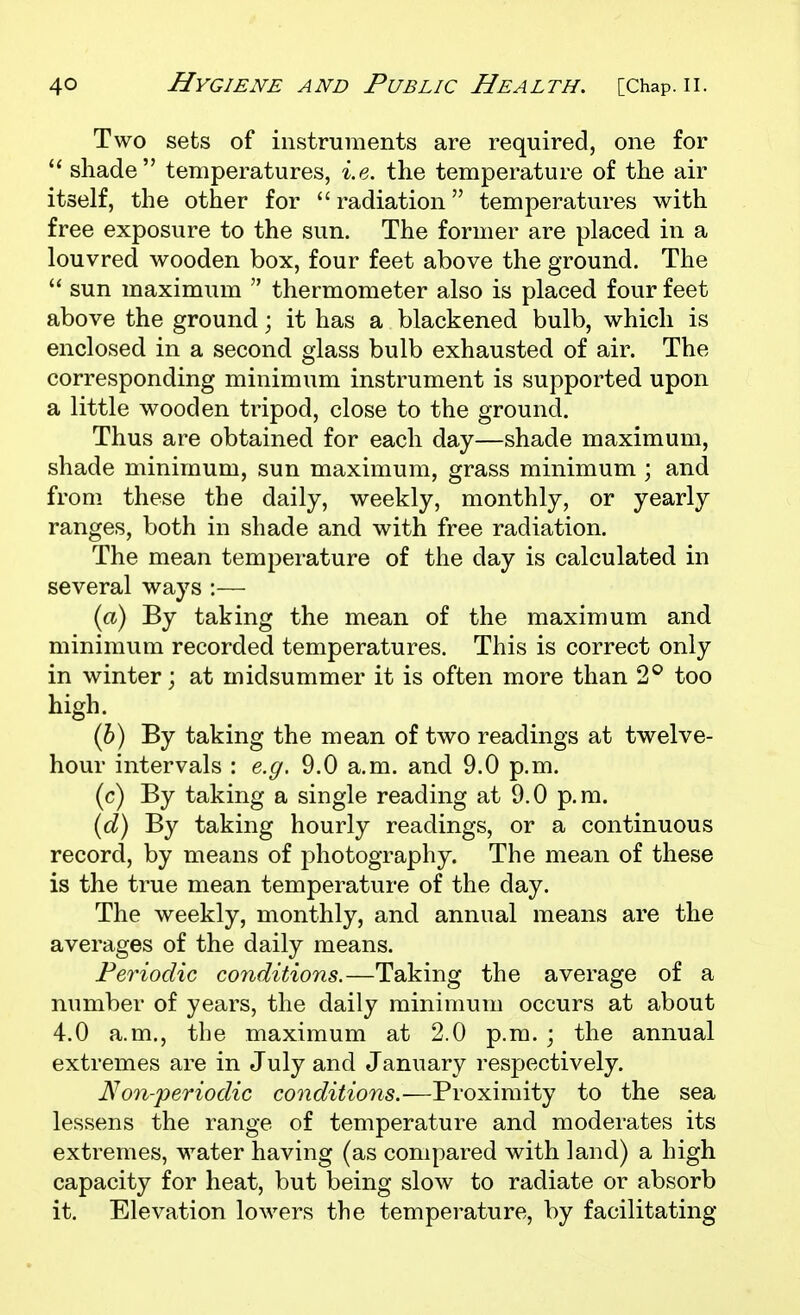 Two sets of instniments are required, one for  shade temperatures, i.e. the temperature of the air itself, the other for radiation temperatures with free exposure to the sun. The former are placed in a louvred wooden box, four feet above the ground. The  sun maximum  thermometer also is placed four feet above the ground; it has a blackened bulb, which is enclosed in a second glass bulb exhausted of air. The corresponding minimum instrument is supported upon a little wooden tripod, close to the ground. Thus are obtained for each day—shade maximum, shade minimum, sun maximum, grass minimum ; and from these the daily, weekly, monthly, or yearly ranges, both in shade and with free radiation. The mean temperature of the day is calculated in several ways :— {a) By taking the mean of the maximum and minimum recorded temperatures. This is correct only in winter; at midsummer it is often more than 2^ too high. (5) By taking the mean of two readings at twelve- hour intervals : e.g. 9.0 a.m. and 9.0 p.m. (c) By taking a single reading at 9.0 p.m. {d) By taking hourly readings, or a continuous record, by means of photography. The mean of these is the true mean temperature of the day. The weekly, monthly, and annual means are the averages of the daily means. Periodic conditions.—Taking the average of a number of years, the daily minimum occurs at about 4.0 a.m., the maximum at 2.0 p.m. ; the annual extremes are in July and January respectively. Non-periodic conditions.—Proximity to the sea lessens the range of temperature and moderates its extremes, water having (as compared with land) a high capacity for heat, but being slow to radiate or absorb it. Elevation lowers the temperature, by facilitating