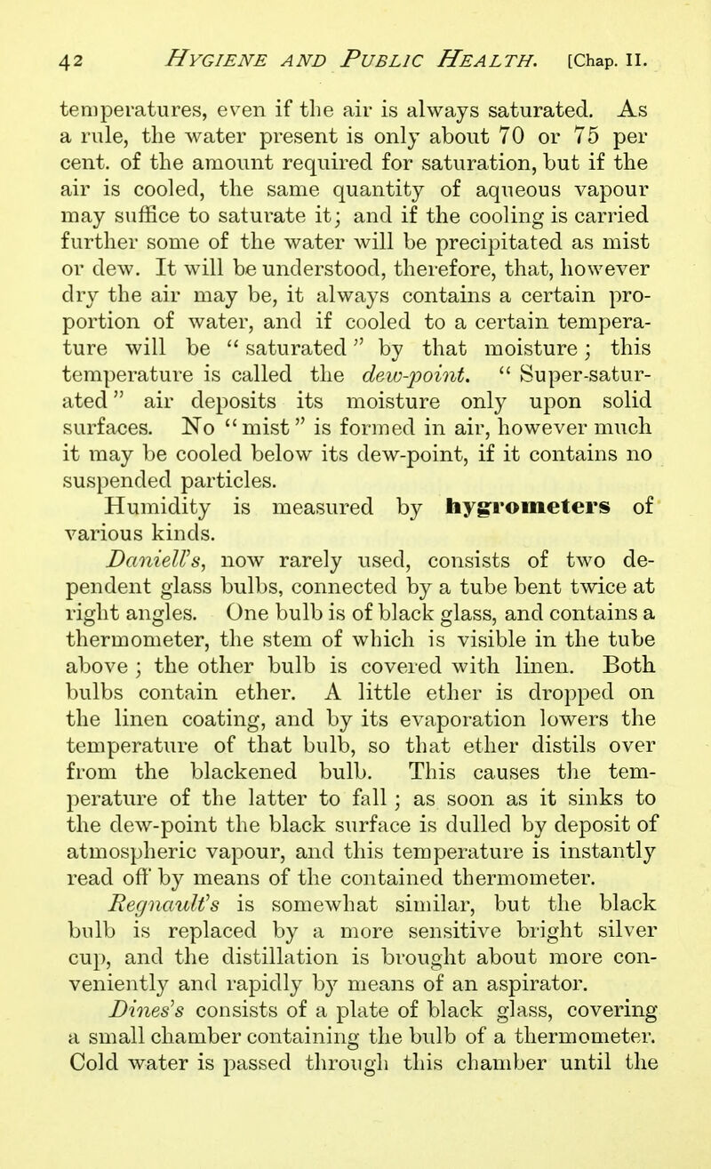 temperatures, ev^en if the air is always saturated. As a rule, the water present is only about 70 or 75 per cent, of the amount required for saturation, but if the air is cooled, the same quantity of aqueous vapour may suffice to saturate it; and if the cooling is carried further some of the water will be precipitated as mist or dew. It will be understood, therefore, that, however dry the air may be, it always contains a certain pro- portion of water, and if cooled to a certain tempera- ture will be saturated by that moisture; this temperature is called the deii^-point.  Super-satur- ated  air deposits its moisture only upon solid surfaces. No mist is formed in air, however much it may be cooled below its dew-point, if it contains no suspended particles. Humidity is measured by hygrometers of various kinds. DanieWs, now rarely used, consists of two de- pendent glass bulbs, connected by a tube bent twice at right angles. One bulb is of black glass, and contains a thermometer, the stem of which is visible in the tube above ; the other bulb is covered with linen. Both bulbs contain ether. A little ether is dropped on the linen coating, and by its evaporation lowers the temperature of that bulb, so that ether distils over from the blackened bulb. This causes tlie tem- perature of the latter to fall; as soon as it sinks to the dew-point the black surface is dulled by deposit of atmospheric vapour, and this temperature is instantly read oft' by means of the contained thermometer. Regnault's is somewhat similar, but the black bulb is replaced by a more sensitive bright silver cup, and the distillation is brought about more con- veniently and rapidly by means of an aspirator. Bines's consists of a plate of black glass, covering a small chamber containing the bulb of a thermometer. Cold water is passed through this chamber until the