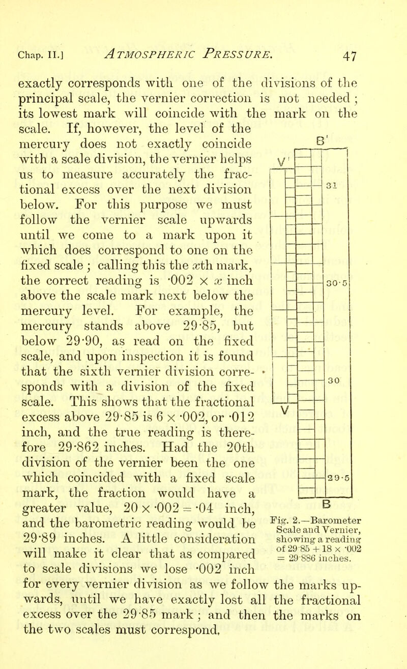 B' exactly corresponds with one of the divisions of the principal scale, the vernier correction is not needed ; its lowest mark will coincide with the mark on the scale. If, however, the level of the mercury does not exactly coincide with a scale division, the vernier helps us to measure accurately the frac- tional excess over the next division below. For this purpose we must follow the vernier scale upwards until we come to a mark upon it which does correspond to one on the fixed scale ; calling tins the .xth mark, the correct reading is 002 x x inch above the scale mark next below the mercury level. For example, the mercury stands above 29-85, but below 2990, as read on the fixed scale, and upon inspection it is found that the sixth vernier division corre- sponds with a division of the fixed scale. This shows that the fractional excess above 29-85 is 6 x 002, or -012 inch, and the true reading is there- fore 29-862 inches. Had the 20th division of the vernier been the one which coincided with a fixed scale mark, the fraction would have a greater value, 20 x -002 = -04 inch, and the barometric reading would be 29-89 inches. A little consideration will make it clear that as compared to scale divisions we lose '002 inch for every vernier division as we follow the marks up- wards, until we have exactly lost all the fractional excess over the 29-85 mark ; and then the marks on the two scales must correspond, Fig-. 2.—Barometer Scale and Vernier, showing a reading of 29 -85 4-18 X '002 = 29-886 inches.