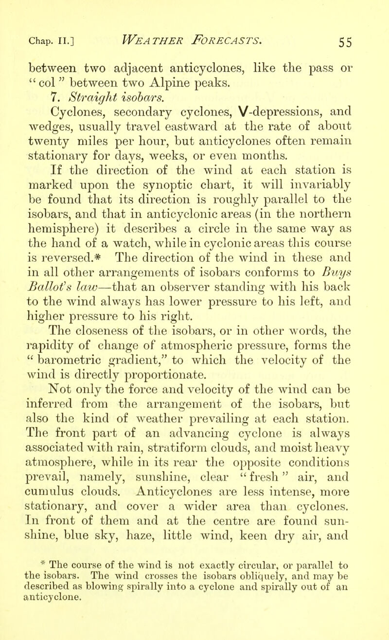 between two adjacent anticyclones, like the pass or  col  between two Alpine peaks. 7. Straight isobars. Cyclones, secondary cyclones, V-depressions, and wedges, usually travel eastward at the rate of about twenty miles per hour, but anticyclones often remain stationary for days, weeks, or even months. If the direction of the wind at each station is marked upon the synoptic chart, it will invariably be found that its direction is roughly parallel to the isobars, and that in anticyclonic areas (in the northern hemisphere) it describes a circle in tlie same way as the hand of a watch, while in cyclonic areas this course is reversed.* The direction of the wind in these and in all other arrangements of isobars conforms to Buys Ballot's law—that an observer standing with his back to the wind always has lower pressure to his left, and higher pressure to his right. The closeness of the isobars, or in other words, the rapidity of change of atmospheric pressure, forms the  barometric gradient, to which the velocity of the wind is directly proportionate. Not only the force and velocity of the wind can be inferred from the arrangement of the isobars, but also the kind of weather prevailing at each station. The front part of an advancing cyclone is always associated with rain, stratiform clouds, and moist heavy atmosphere, while in its rear the opposite conditions prevail, namely, sunshine, clear  fresh air, and cumulus clouds. Anticyclones are less intense, more stationary, and cover a wider area than cyclones. In front of them and at the centre are found sun- shine, blue sky, haze, little wind, keen dry air, and * The course of the wind is not exactly circular, or parallel to the isobars. The wind crosses the isobars obliquely, and may be described as blowing- spirally into a cyclone and spirally out of an anticyclone.