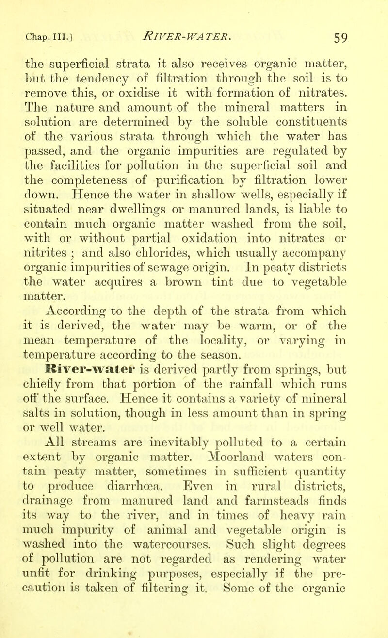 the superficial strata it also receives organic matter, but the tendency of filtration through the soil is to remove this, or oxidise it with formation of nitrates. The nature and amount of the mineral matters in solution are determined by the soluble constituents of the various strata through which the water has passed, and the organic impurities are regulated by the facilities for pollution in the superficial soil and the completeness of purification by filtration lower down. Hence the water in shallow wells, especially if situated near dwellings or manured lands, is liable to contain much organic matter washed from the soil, with or without partial oxidation into nitrates or nitrites ; and also chlorides, which usually accompany organic impurities of sewage origin. In peaty districts the water acquires a brown tint due to vegetable matter. According to the depth of the strata from which it is derived, the water may be warm, or of the mean temperature of the locality, or varying in temperature according to the season. River-water is derived partly from springs, but chiefly from that portion of the rainfall which runs off the surface. Hence it contains a variety of mineral salts in solution, though in less amount than in spring or well water. All streams are inevitably polluted to a certain extent by organic matter. Moorland waters con- tain peaty matter, sometimes in sufficient quantity to produce diarrhoea. Even in rural districts, drainage from manured land and farmsteads finds its way to the river, and in times of heavy rain much impurity of animal and vegetable origin is washed into the watercourses. Such slight degrees of pollution are not regarded as rendering water unfit for drinking purposes, especially if the pre- caution is taken of filtering it. Some of the organic