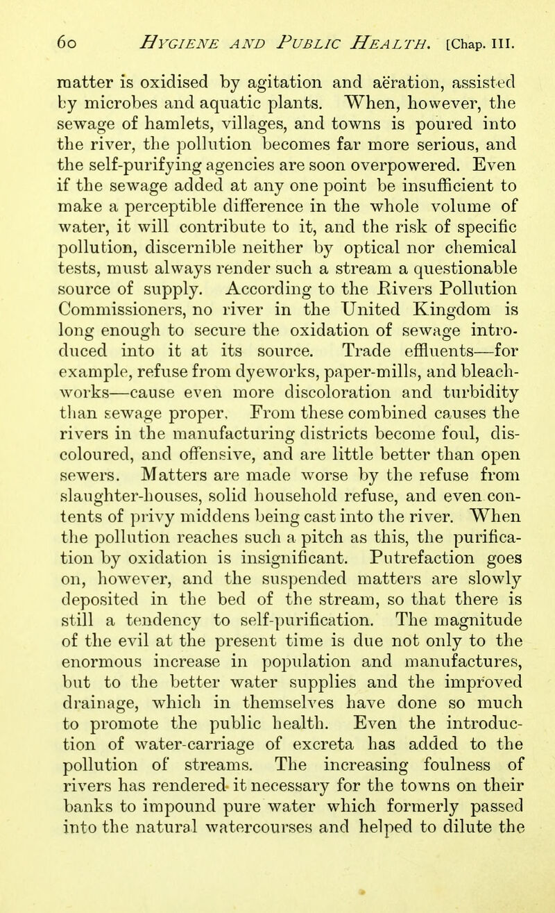 matter is oxidised by agitation and aeration, assisted by microbes and aqnatic plants. When, however, the sewage of hamlets, villages, and towns is poured into the river, the pollution becomes far more serious, and the self-purifying agencies are soon overpowered. Even if the sewage added at any one point be insufficient to make a perceptible difference in the whole volume of water, it will contribute to it, and the risk of specific pollution, discernible neither by optical nor chemical tests, must always render such a stream a questionable source of supply. According to the Elvers Pollution Commissioners, no river in the United Kingdom is long enough to secure the oxidation of sewage intro- duced into it at its source. Trade effluents—for example, refuse from dyeworks, paper-mills, and bleach- works—cause even more discoloration and turbidity tlian sewage proper. From these combined causes the rivers in the manufacturing districts become foul, dis- coloured, and offensive, and are little better than open sewers. Matters are made worse by the refuse from slaughter-houses, solid household refuse, and even con- tents of privy middens being cast into the river. When the pollution reaches such a pitch as this, the purifica- tion by oxidation is insignificant. Putrefaction goes on, however, and the suspended matters are slowly deposited in the bed of the stream, so that there is still a tendency to self-purification. The magnitude of the evil at the present time is due not only to the enormous increase in popidation and manufactures, but to the better water supplies and the improved drainage, which in themselves have done so much to promote the public health. Even the introduc- tion of water-carriage of excreta has added to the pollution of streams. The increasing foulness of rivers has rendered it necessary for the towns on their banks to impound pure water which formerly passed into the natural watercourses and helped to dilute the