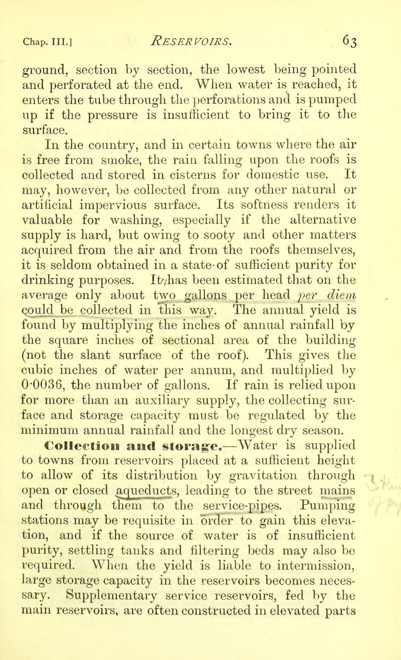 ground, section by section, the lowest being pointed and perforated at the end. When water is reached, it enters the tnbe through the perforations and is pumped up if the pressure is insufficient to bring it to tlie surface. In the country, and in certain towns where the air is free from smoke, the rain falling upon the roofs is collected and stored in cisterns for domestic use. It may, however, be collected from any other natural or artificial impervious surface. Its softness renders it valuable for washing, especially if the alternative supply is hard, but owing to sooty and other matters acquired from the air and from the roofs themselves, it is seldom obtained in a state-of sufficient purity for drinking purposes. It'/has been estimated that on the average only about two gallons per head ^^er diem Qoiild be collected in this way. The annual yield is found by multiplying the inches of annual rainfall by the square inches of sectional area of the building (not the slant surface of the roof). This gives the cubic inches of water per annum, and multiplied by 0-0036, the number of gallons. If rain is relied upon for more than an auxiliary supply, the collecting sur- face and storage capacity must be regulated by the minimum annual rainfall and the longest dry season. Colleetioii and storag-e.—Water is supplied to towns from reservoirs placed at a sufficient height to allow of its distribution by gravitation through j open or closed aqueducts, leading to the street mains and through them to the service-pipes. Pumping stations may be requisite in order to gain this eleva- tion, and if the source of water is of insufficient purity, settling tanks and filtering beds may also be required. When the yield is liable to intermission, large storage capacity in the reservoirs becomes neces- sary. Supplementary service reservoirs, fed by the main reservoirs, are often constructed in elevated parts