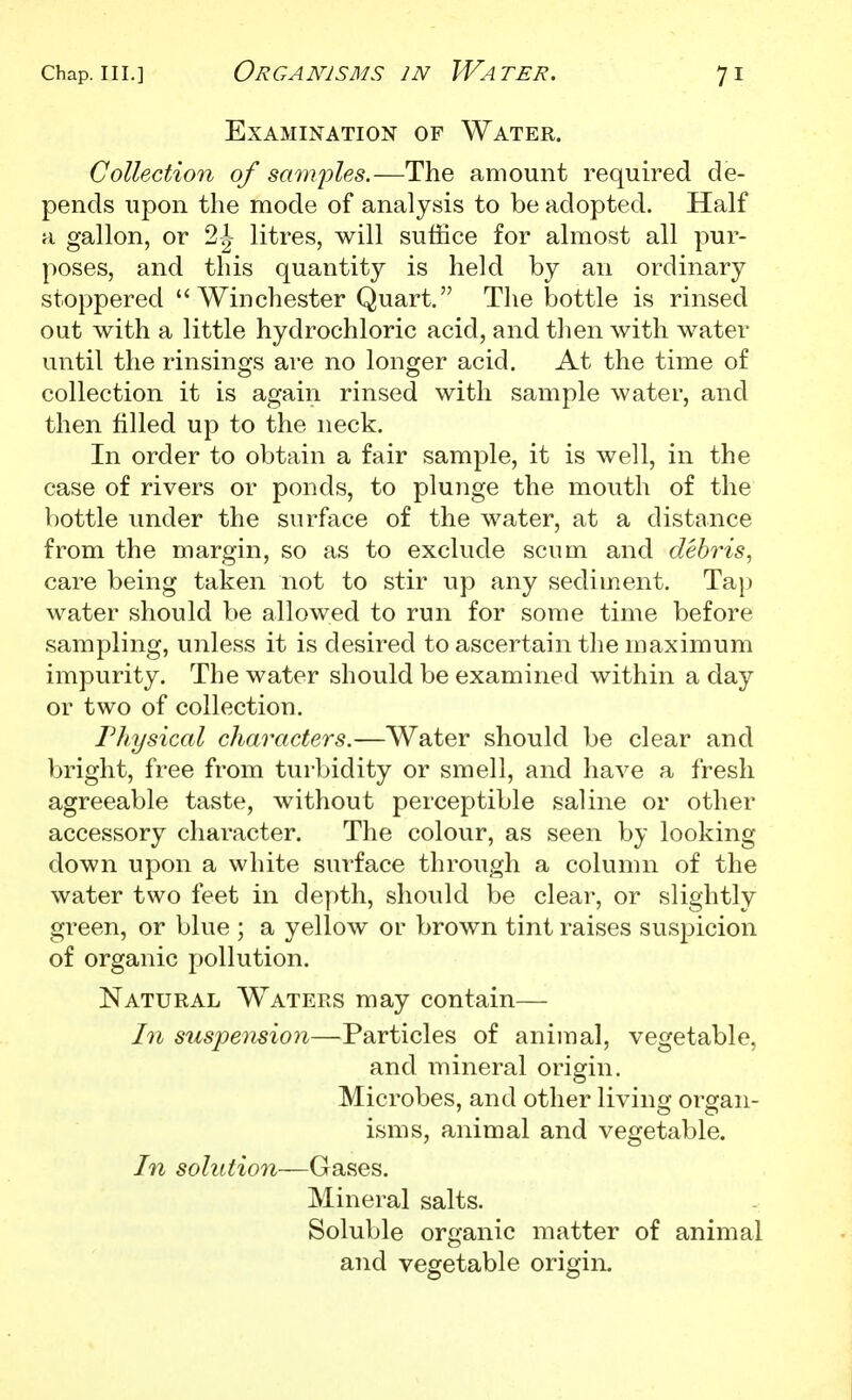 Examination of Water. Collection of samples.—The amount required de- pends upon the mode of analysis to be adopted. Half a gallon, or 2|- litres, will suffice for almost all pur- poses, and this quantity is held by an ordinary stoppered Winchester Quart. The bottle is rinsed out with a little hydrochloric acid, and then with water until the rinsins's are no longer acid. At the time of collection it is again rinsed with sample water, and then filled up to the neck. In order to obtain a fair sample, it is well, in the case of rivers or ponds, to plunge the mouth of the V)ottle under the surface of the water, at a distance from the margin, so as to exclude scum and debris, care being taken not to stir up any sediment. Taj) Avater should be allowed to run for some time before sampling, unless it is desired to ascertain the maximum impurity. The water should be examined within a day or two of collection. rhysical characters.—Water should be clear and bright, free from turbidity or smell, and have a fresh agreeable taste, without perceptible saline or other accessory character. The colour, as seen by looking down upon a white surface through a column of the water two feet in depth, should be clear, or slightly green, or blue ; a yellow or brown tint raises suspicion of organic pollution. Natural W^aters may contain— In suspension—Particles of animal, vegetable, and mineral origin. Microbes, and other living organ- isms, animal and vegetable. In solution—Gases. Mineral salts. Soluble organic matter of animal and vegetable origin.