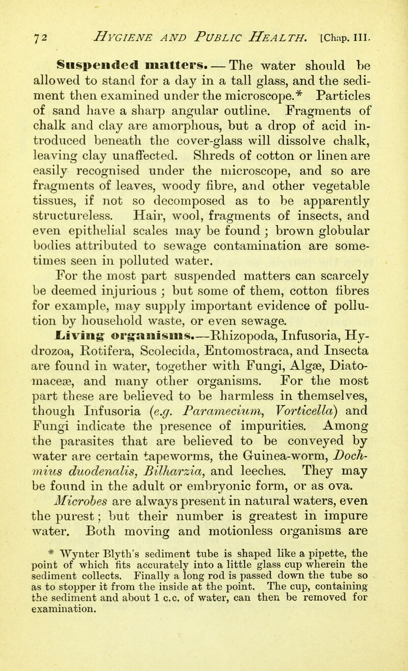 Suspended matters. — The water should be allowed to stand for a day in a tall glass, and the sedi- ment then examined under the microscope.* Particles of sand have a sharp angular outline. Fragments of chalk and clay are amorphous, but a drop of acid in- troduced beneath the cover-glass will dissolve chalk, leaving clay unaffected. Shreds of cotton or linen are easily recognised under the microscope, and so are fragments of leaves, woody fibre, and other vegetable tissues, if not so decomposed as to be apparently structureless. Hair, wool, fragments of insects, and even epithelial scales may be found ; brown globular bodies attributed to sewage contamination are some- times seen in polluted water. For the most part suspended matters can scarcely be deemed injurious ; but some of them, cotton fibres for example, may supply important evidence of pollu- tion by household waste, or even sewage. JLiviiig: organisms.—Rhizopoda, Infusoria, Hy- drozoa, Rotifera, Scolecida, Entoniostraca, and Insecta are found in water, together with Fungi, Alg£e, Diato- niacese, and many other organisms. For the most part these are believed to be harmless in themselves, though Infusoria {e.g. Paramecium^ Vorticella) and Fungi indicate the presence of impurities. Among the pai-asites that are believed to be conveyed by water are certain tapeworms, the Guinea-worm. Dock- mius duodenalis, Bilharzia, and leeches. They may be found in the adult or embryonic form, or as ova. Microbes are always present in natural waters, even the purest; but their number is greatest in impure water. Both moving and motionless organisms are * Wynter Blyth's sediment tube is shaped like a pipette, the point of which fits accurately into a little glass cup wherein the sediment collects. Finally a long rod is passed down the tube so as to stopper it from the inside at the point. The cup, containing the sediment and about 1 c.c. of water, can then be removed for examination.