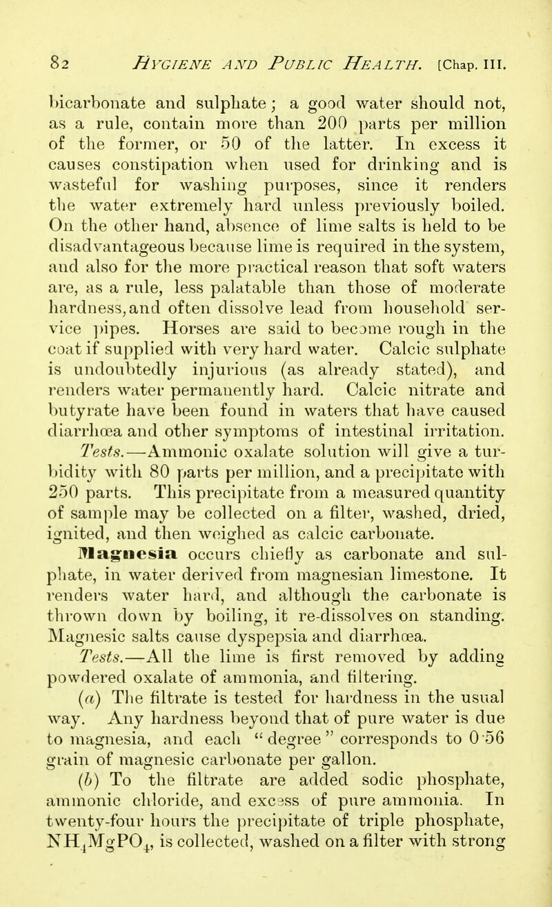 bicarbonate and sulphate; a good water should not, as a rule, contain more than 200 parts per million of the former, or 50 of the latter. In excess it causes constipation when used for drinking and is wasteful for washing purposes, since it renders the water extremely hard unless previously boiled. On the other hand, absence of lime salts is held to be disadvantageous because lime is required in the system, and also for tlie more practical reason that soft waters are, as a rule, less palatable than those of moderate hardness,and often dissolve lead from household ser- vice ])ipes. Horses are said to become rough in the coat if supplied with very hard water. Calcic sulphate is undoubtedly injurious (as already stated), and renders water permanently hard. Calcic nitrate and butyrate have been found in waters that have caused diarrhoea and other symptoms of intestinal irritation. Tests.—Ammonic oxalate solution will give a tur- V)idity with 80 parts per million, and a precijjitato with 250 parts. This precipitate from a measured quantity of sample may be collected on a filter, washed, dried, ignited, and then weighed as calcic carbonate. l^lagfiieisia occurs chieHy as carbonate and sul- phate, in water derived from magnesian limestone. It renders water hard, and although the carbonate is thrown down by boiling, it re-dissolves on standing. Mag)iesic salts cause dyspepsia and diarrhoea. Tests.—All the lime is first removed by adding powdered oxalate of ammonia, and filtering. (a) Tlie filtrate is tested for hardness in the usual way. Any hardness beyond that of pure water is due to magnesia, and each degree corresponds to 0 56 grain of magnesic carbonate per gallon. (6) To the filtrate are added sodic phosphate, ammonic chloride, and excess of pure ammonia. In twenty-four hours the precipitate of triple phosphate, NH^MgPO^, is collected, washed on a filter with strong