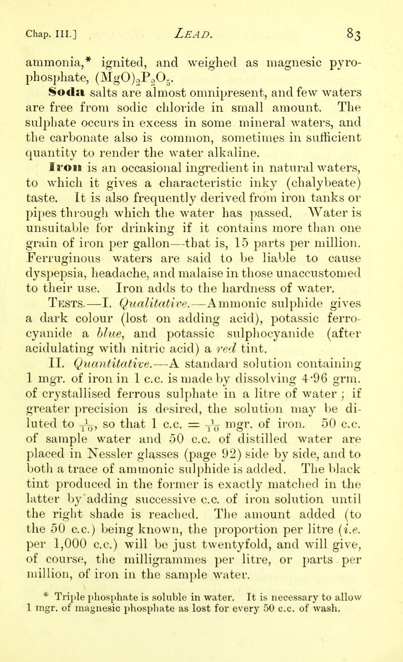 ammonia,* ignited, and weighed as magnesic pyro- phosphate, (MgOjoPoOj. Soda salts are almost omnipresent, and few waters are free from sodic chloride in small amount. The sulphate occurs in excess in some mineral waters, and the carbonate also is common, sometimes in sufficient quantity to render the water alkaline. Iron is an occasional ingredient in natural waters, to which it gives a characteristic inky (chalybeate) taste. It is also frequently derived from iron tanks or pi[)es through which the water has passed. AVater is unsuitable for drinking if it contains more than one grain of iron per gallon—that is, 15 parts per million. Ferruginous waters are said to be liable to cause dyspepsia, headache, and malaise in those unaccustomed to their use. Iron adds to the hardness of water. Tests.—I. Qualitative.—Amnionic sulphide gives a dark colour (lost on adding acid), potassic ferro- cyanide a hlue^ and potassic sulphocyanide (after acidulating with nitric acid) a red tint. II, Quantitative.—A standard solution containing 1 mgr. of iron in 1 c.c. is made by dissolving 4*96 grra. of crystallised ferrous sulphate in a litre of water ; if greater precision is desired, the solution may be di- luted to y^Q, so that 1 c.c. = mgr. of iron. 50 c.c. of sample water and 50 c.c. of distilled water are placed in I^essler glasses (page 92) side by side, and to botli a trace of ammonic sulphide is added. The black tint produced in the former is exactly matched in the latter by adding successive c.c. of iron solution until the right shade is reached. The amount added (to the 50 c.c.) being known, the proportion per litre {i.e. per 1,000 c.c.) will be just twentyfold, and will give, of course, the milligrammes per litre, or parts per million, of iron in the sample water. * Triple phosphate is soluble in water. It is necessary to allow 1 mgr. of magnesic phosphate as lost for every 50 c.c. of wash.