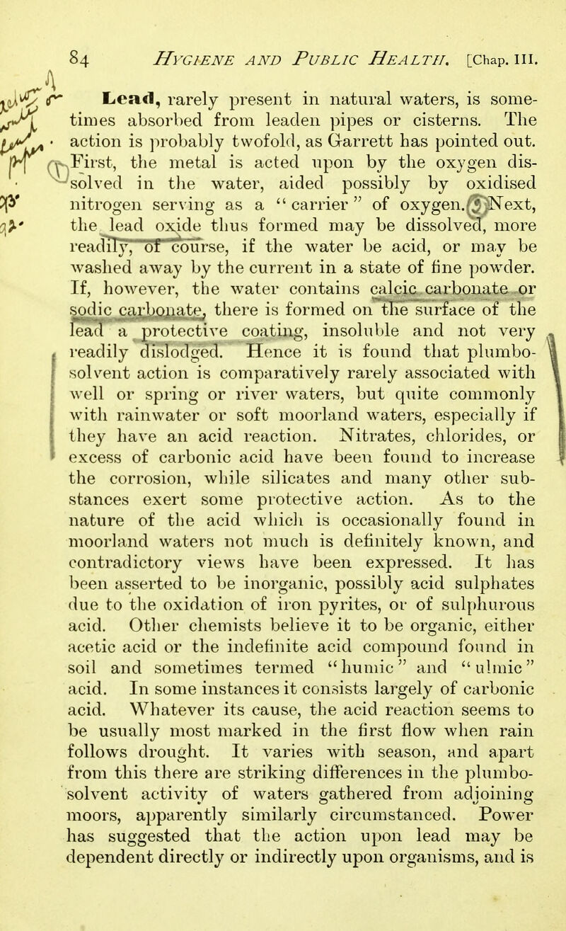 Lca.(l, rarely present in natural waters, is some- times absorbed from leaden pipes or cisterns. The action is probably twofold, as Garrett has pointed out. --^First, the metal is acted upon by the oxygen dis- - solved in the water, aided possibly by oxidised nitrogen serving as a  carrier  of oxygen./'J^SText, the lead oxide thus formed may be dissolvecl, more reacTiTy, of course, if the water be acid, or may be washed away by the current in a state of fine powder. If, however, the water contains calcic carbonate or sodic carbonate, there is formed on'^e surface of the lead a protective coating, insoluble and not very readily dislodged. Hence it is found that plumbo- solveiit action is comparatively rarely associated with well or spring or river waters, but quite commonly with rainwater or soft moorland waters, especially if they have an acid reaction. Nitrates, chlorides, or excess of carbonic acid have been found to increase the corrosion, while silicates and many other sub- stances exert some protective action. As to the nature of the acid whicli is occasionally found in moorland waters not much is definitely known, and contradictory views have been expressed. It has been asserted to be inorganic, possibly acid sulphates due to the oxidation of iron j)yrites, or of sulf)hurous acid. Other chemists believe it to be organic, either acetic acid or the indefinite acid compound found in soil and sometimes termed humic and ulmic acid. In some instances it consists largely of carbonic acid. Whatever its cause, the acid reaction seems to be usually most marked in the first flow when rain follows drought. It varies with season, and apart from this there are striking differences in the plumbo- solvent activity of waters gathered from adjoining moors, apparently similarly circumstanced. Power has suggested that the action upon lead may be dependent directly or indirectly upon organisms, and is