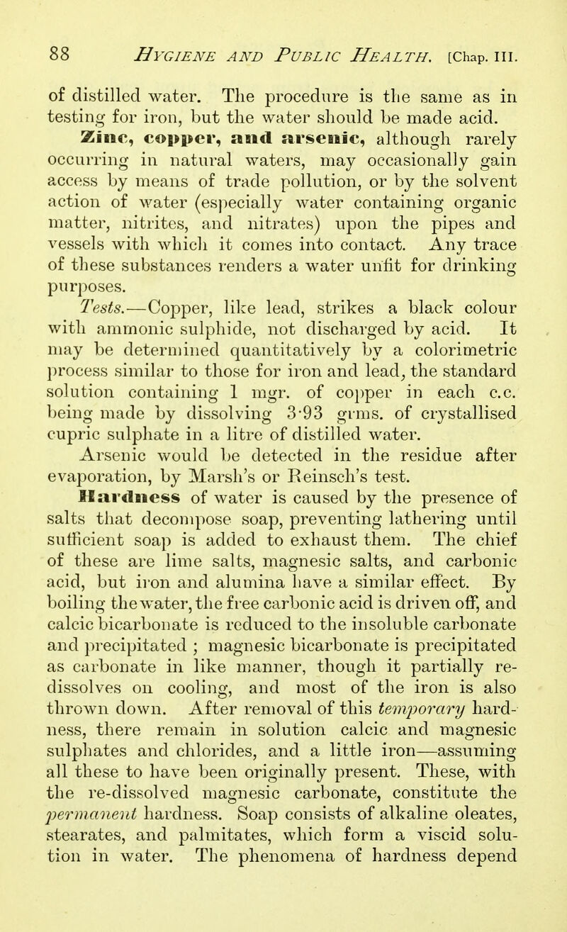 of distilled water. The procedure is tlie same as in testing for iron, but the water should be made acid. Zine, copper, and arsenic, although rarely occurring in natural waters, may occasionally gain access by means of trade pollution, or by the solvent action of water (especially water containing organic matter, nitrites, and nitrates) upon the pipes and vessels with which it comes into contact. Any trace of these substances renders a water unfit for drinking purposes. Tests.—Copper, like lead, strikes a black colour with ammonic sulphide, not discharged by acid. It may be determined quantitatively by a colorimetric process similar to those for iron and lead^ the standard solution containing 1 mgr. of co])per in each c.c. being made by dissolving 3*93 grms. of crystallised eupric sulphate in a litre of distilled water. Arsenic would be detected in the residue after evaporation, by Marsh's or Reinsch's test. Hardness of water is caused by the presence of salts that decompose soap, preventing lathering until suthcient soap is added to exhaust them. The chief of these are lime salts, magnesic salts, and carbonic acid, but iron and alumina have a similar effect. By boiling the water, the free carbonic acid is driven off, and calcic bicarbonate is reduced to the insoluble carbonate and precipitated ; magnesic bicarbonate is precipitated as carbonate in like manner, though it partially re- dissolves on cooling, and most of the iron is also thrown down. After removal of this temporary hard- ness, there remain in solution calcic and magnesic sulphates and chlorides, and a little iron—assuming all these to have been originally present. These, with the re-dissolved magnesic carbonate, constitute the permanent hardness. Soap consists of alkaline oleates, stearates, and palmitates, which form a viscid solu- tion in water. The phenomena of hardness depend