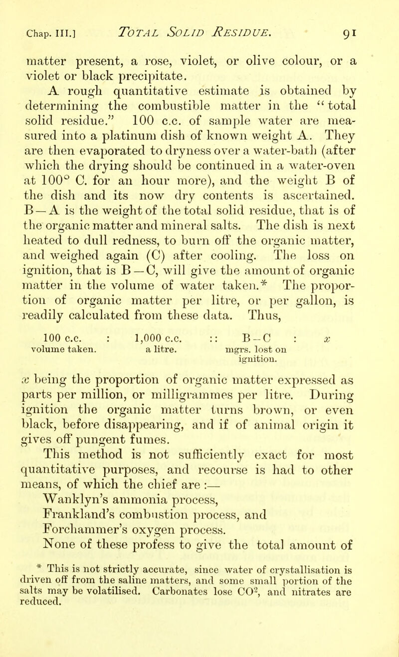 Total Solid Residue. matter present, a rose, violet, or olive colour, or a violet or black precipitate. A rough quantitative estimate is obtained by determining the combustible matter in the  total solid residue. 100 c.c. of sample water are mea- sured into a platinum dish of known weight A. They are then evaporated to dryness over a water-bath (after which the drying should be continued in a water-oven at 100° C. for an hour more), and the weight B of the dish and its now dry contents is ascertained. B —A is the weight of the total solid residue, that is of the organic matter and mineral salts. The dish is next heated to dull redness, to burn off the organic matter, and weighed again (C) after cooling. The loss on ignition, that is B —0, will give the amount of organic matter in the volume of water taken. The propor- tion of organic matter per litre, or per gallon, is readily calculated from these data. Thus, 100 c.c. : 1,000 c.c. :: B-C : x volume taken. a litre. mgrs. lost on ignitiou. X being the proportion of organic matter expressed as parts per million, or milligrammes per litre. During ignition the organic matter turns brown, or even black, before disappearing, and if of animal origin it gives off pungent fumes. This method is not sufficiently exact for most quantitative purposes, and recourse is had to other means, of which the chief are :— Wanklyn's ammonia process, Frankland's combustion process, and Forchammer's oxygen process. None of these profess to give the total amount of _ * This is not strictly accurate, since water of crystallisation is driven off from the saline matters, and some small portion of the salts may be volatilised. Carbonates lose CO^, and nitrates are reduced.