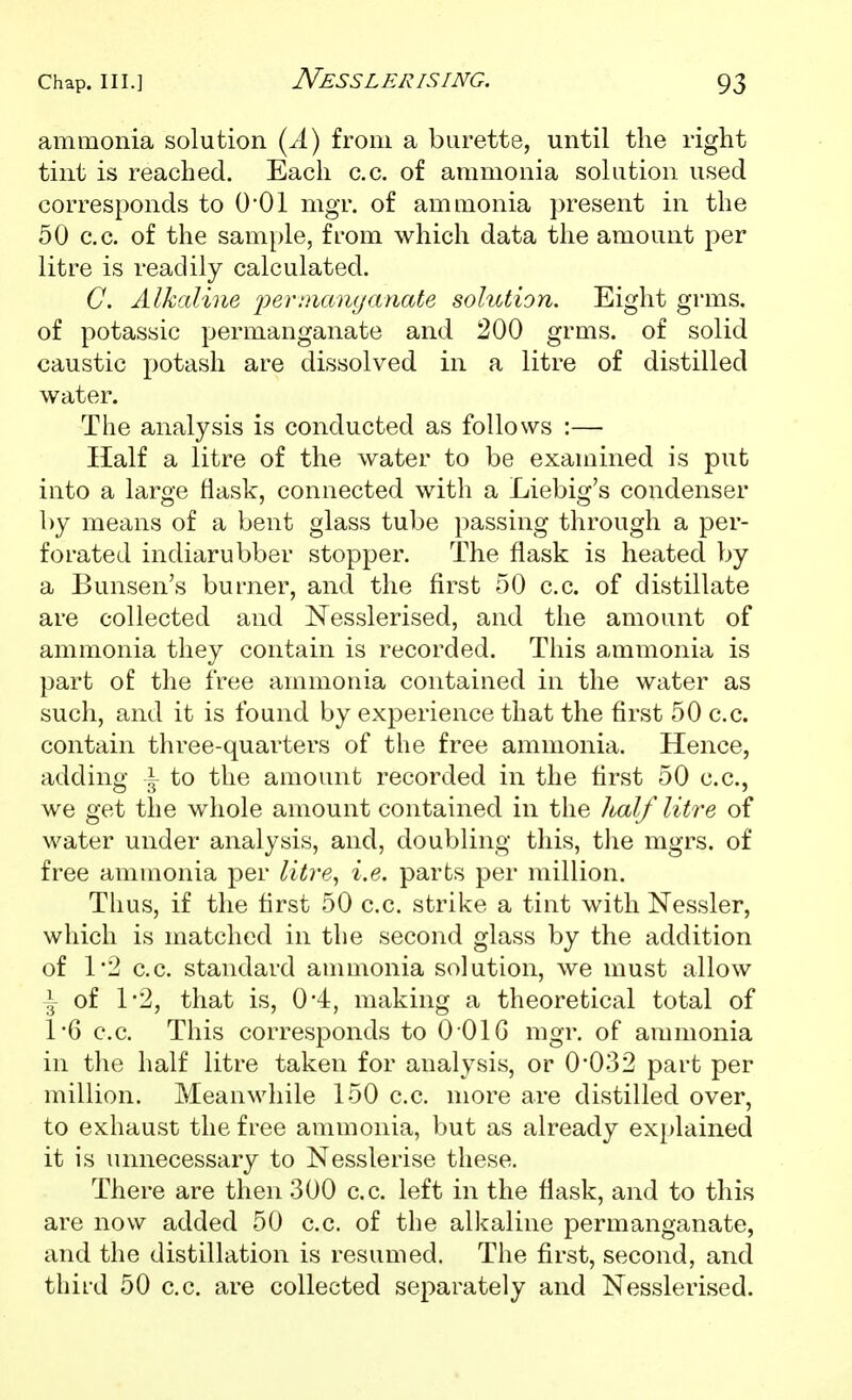 Nesslerising. ammonia solution (^A) from a burette, until the right tint is reached. Each c.c. of ammonia solution used corresponds to 0*01 mgr. of ammonia present in the 50 c.c. of the sample, from which data the amount per litre is readily calculated. C. Alkaline i:)erniamjanate solution. Eight grms. of potassic permanganate and 200 grms. of solid caustic potash are dissolved in a litre of distilled water. The analysis is conducted as follows :— Half a litre of the water to be examined is put into a large flask, connected with a Liebig's condenser by means of a bent glass tube passing through a per- forated indiarubber stopper. The flask is heated by a Bunsen's burner, and the first 50 c.c. of distillate are collected and Nesslerised, and the amount of ammonia they contain is recorded. This ammonia is part of the free ammonia contained in the water as such, and it is found by experience that the first 50 c.c. contain three-quarters of the free ammonia. Hence, adding i to the amount recorded in the first 50 c.c, we get the whole amount contained in the Jialf litre of water under analysis, and, doubling this, the mgrs. of free ammonia per litre^ i.e. parts per million. Thus, if the first 50 c.c. strike a tint with Nessler, which is matched in the second glass by the addition of 1*2 c.c. standard anmionia solution, we must allow I of 1*2, that is, 0*4, making a theoretical total of 16 c.c. This corresponds to O OIG mgr. of ammonia in the half litre taken for analysis, or 0*032 part per million. Meanwhile 150 c.c. more are distilled over, to exhaust the free ammonia, but as already ex})lained it is unnecessary to Nesslerise these. There are then 300 c.c. left in the flask, and to this are now added 50 c.c. of the alkaline permanganate, and the distillation is resumed. The first, second, and third 50 c.c. are collected separately and Nesslerised.