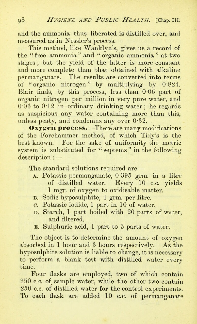 and the ammonia thus liberated is distilled over, and measured as in Nessler's process. This method, like Wanklyn's, gives us a record of the  free ammonia  and  organic ammonia  at two stages; but the yield of the latter is more constant and more complete than that obtained with alkaline permanganate. The results are converted into terms of organic nitrogen by multiplying by 0*824. Blair finds, by this process, less than 0-06 part of organic nitrogen per million in very pure water, and 0-06 to 0-12 in ordinary drinking water; he regards as suspicious any water containing more than this, unless peaty, and condemns any over 0*32. Oxygen process.—There are many modifications of the Forchammer method, of which Tidy's is the best known. For the sake of uniformity the metric system is substituted for  septems  in the following description :— The standard solutions required are— A. Potassic permanganate, 0*395 grm. in a litre of distilled water. Every 10 c.c. yields 1 mgr. of oxygen to oxidisable matter. B. Sodic hyposulphite, 1 grm. per litre, c. Potassic iodide, 1 part in 10 of water. D. Starch, 1 part boiled with 20 parts of water, and filtered. E. Sulphuric acid, 1 part to 3 parts of water. The object is to determine the amount of oxygen absorbed in 1 hour and 3 hours respectively. As the hyposulphite solution is liable to change, it is necessary to perform a blank test with distilled water every time. Four flasks are employed, two of which contain 250 c.c. of sample water, while the other two contain 250 c.c. of distilled water for the control experiments. To each flask are added 10 c.c. of permanganate