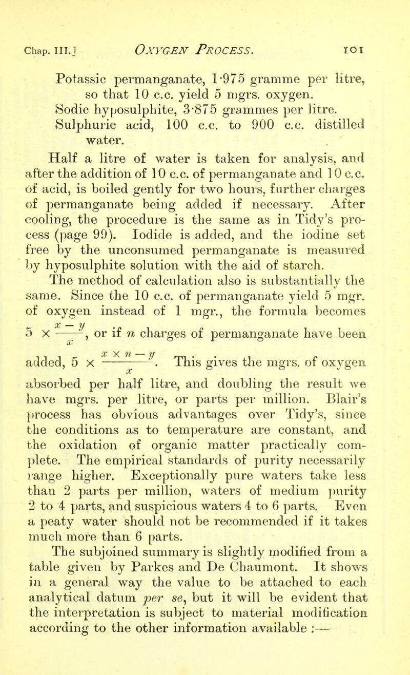 Potassic permanganate, 1-975 gramme per litre, so that 10 c.c. yield 5 nigrs. oxygen. Sodic hyposulphite, 3-875 grammes per litre. Sulphuric acid, 100 c.c. to 900 c.c. distilled water. Half a litre of water is taken for analysis, and after the addition of 10 c.c. of permanganate and 10 c.c. of acid, is boiled gently for two hours, further charges of permanganate being added if necessary. After cooling, the procedure is the same as in Tidy's pro- cess (page 99), Iodide is added, and the iodine set free by the unconsumed permanganate is measured by hyposulphite solution with the aid of starch. The method of calculation also is substantially the same. Since the 10 c.c. of permanganate yield 5 mgr. of oxygen instead of 1 mgr., the formula becomes 5 X or if n charges of permanganate have been added, 5 x —This gives the mgrs. of oxygen absorbed per half litre, and doubling the result we have mgrs. per litre, or parts per million. Blair's [)rocess has obvious advantages over Tidy's, since the conditions as to temperature are constant, and the oxidation of organic matter practically com- plete. The euipirical standards of purity necessarily range higher. Exceptionally pure waters take less than 2 parts per million, waters of medium purity 2 to 4 parts, and suspicious waters 4 to 6 parts. Even a peaty water should not be recommended if it takes much more than 6 parts. The subjoined summary is slightly modified from a table given by Parkes and De Chaumont. It shows in a general way the value to be attached to each analytical datum per se, but it will be evident that the interpretation is subject to material modification according to the other information available ;—