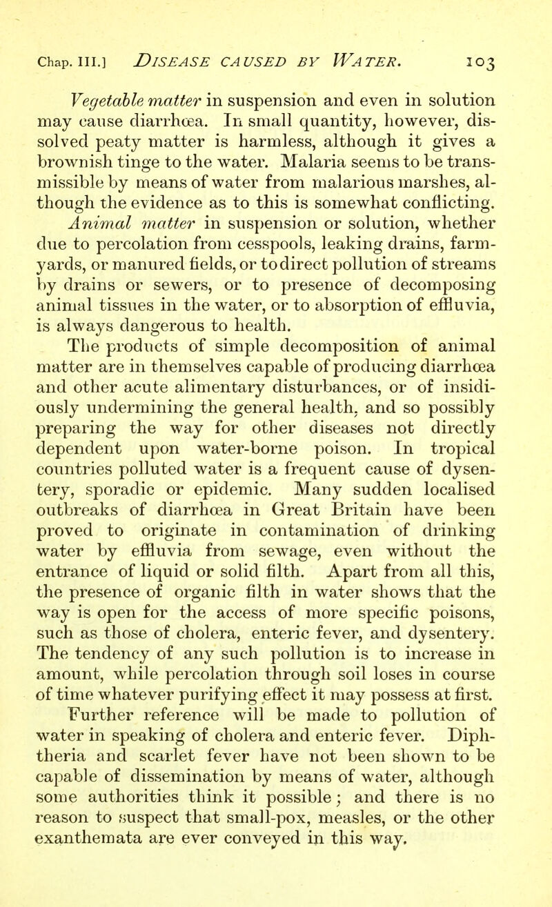 Vegetable matter in suspension and even in solution may cause diarrhoea. In small quantity, however, dis- solved peaty matter is harmless, although it gives a brownish tinge to the water. Malaria seems to be trans- missible by means of water from malarious marshes, al- though the evidence as to this is somewhat conflicting. Animal matter in suspension or solution, whether due to percolation from cesspools, leaking drains, farm- yards, or manured fields, or to direct pollution of streams by drains or sewers, or to presence of decomposing animal tissues in the water, or to absorption of effluvia, is always dangerous to health. The products of simple decomposition of animal matter are in themselves capable of producing diarrhoea and other acute alimentary disturbances, or of insidi- ously undermining the general health, and so possibly preparing the way for other diseases not directly dependent upon water-borne poison. In tropical countries polluted water is a frequent cause of dysen- tery, sporadic or epidemic. Many sudden localised outbreaks of diarrhoea in Great Britain have been proved to originate in contamination of drinking water by effluvia from sewage, even without the entrance of liquid or solid filth. Apart from all this, the presence of organic filth in water shows that the way is open for the access of more specific poisons, such as those of cholera, enteric fever, and dysentery. The tendency of any such pollution is to increase in amount, while percolation through soil loses in course of time whatever purifying effect it may possess at first. Further reference will be made to pollution of water in speaking of cholera and enteric fever. Diph- theria and scarlet fever have not been shown to be capable of dissemination by means of water, although some authorities think it possible; and there is no reason to suspect that small-pox, measles, or the other exanthemata are ever conveyed in this way.