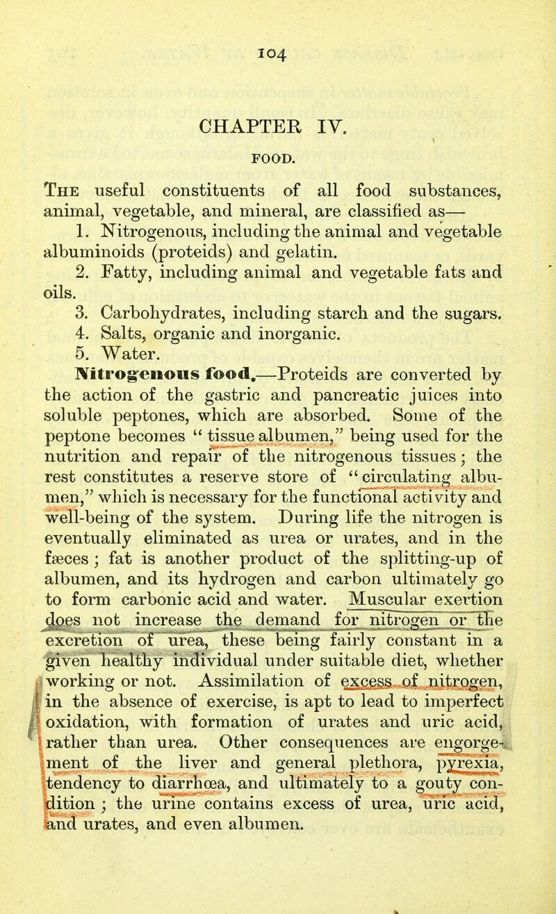 CHAPTER IV. FOOD. The useful constituents of all food substances, animal, vegetable, and mineral, are classified as— 1. Nitrogenous, including the animal and vegetable albuminoids (proteids) and gelatin. 2. Fatty, including animal and vegetable fats and oils. 3. Carbohydrates, including starch and the sugars. 4. Salts, organic and inorganic. 5. Water. Nitrog-enous food,—Proteids are converted by the action of the gastric and pancreatic juices into soluble peptones, which are absorbed. Some of the peptone becomes  tissue albumen, being used for the nutrition and repair of the nitrogenous tissues; the rest constitutes a reserve store of circulating albu- men, which is necessary for the functional activity and well-being of the system. During life the nitrogen is eventually eliminated as urea or urates, and in the fseces ; fat is another product of the splitting-up of albumen, and its hydrogen and carbon ultimately go to form carbonic acid and water. Muscular exertion does not increase the demand _for nitrogen^joFthe excretion of urea, these being fairly constant in a given healthy individual under suitable diet, whether working or not. Assimilation of excess of nitrogen, in the absence of exercise, is apt to lead to imperfect oxidation, with formation of urates and uric acid, rather than urea. Other consequences are engorge-, iment of the liver and general plethora, pyrexia, ^tendency to diarrhoea, and ultimately to a gouty con- l^ition ; the urine contains excess of urea, uric acid, land urates, and even albumen.