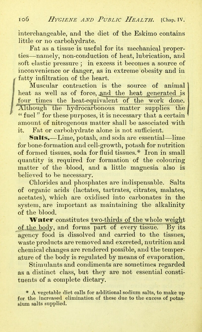 interchangeable, and the diet of the Eskimo contains little or no carbohydrate. Fat as a tissue is useful for its mechanical proper- ties—namely, non-conduction of heat, lubrication, and soft elastic pressure ; in excess it becomes a source of inconvenience or danger, as in extreme obesity and in , fatty infiltration of the heart. Muscular contraction is the source of animal heat as well as of force, .^nd the heat generated is four times the heat-equivalent of the work done. '^XitTiough~Tire~ Kydrocarbonous matter supplies the  fuel  for these purposes, it is necessary that a certain amount of nitrogenous matter shall be associated with it. Fat or carbohydrate alone is not sufficient. I§ialts.—Lime, potash, and soda are essential—lime for bone-formation and cell-growth, potash for nutrition of formed tissues, soda for fluid tissues.* Iron in small quantity is required for formation of the colouring matter of the blood, and a little magnesia also is believed to be necessary. Chlorides and phosphates are indispensable. Salts of organic acids (lactates, tartrates, citrates, malates, acetates), which are oxidised into carbonates in the system, are important as maintaining the alkalinity of the blood. Water constitutes two-thirds of the whole weight of the body, and forms part of every tissue. By its agency food is dissolved and carried to the tissues, waste products are removed and excreted, nutrition and chemical changes are rendered possible, and the temper- ature of the body is regulated by means of evaporation. Stimulants and condiments are sometimes regarded as a distinct class, but they are not essential consti- tuents of a complete dietary. * A vegetable diet calls for additional sodium salts, to make up for the increased elimination of these due to the excess of potas- sium salts supplied.