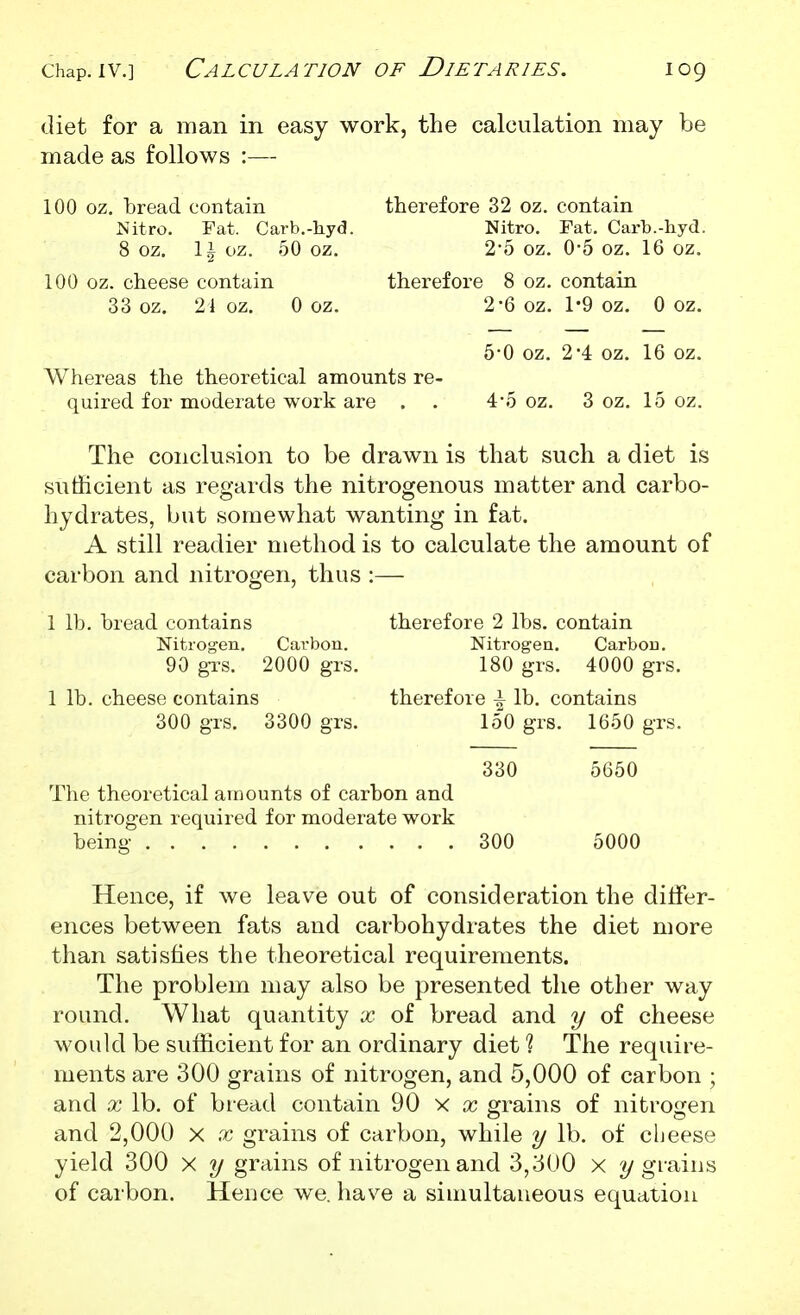 diet for a man in easy work, the calculation may be made as follows :— 100 oz. bread contain therefore 32 oz. contain Mitro. Fat. Carb.-liyd. Nitro. Fat. Carb.-hyd. 8 OZ. \ \ oz. 50 oz. 2*5 oz. 0-5 oz. 16 oz. 100 oz. cheese contain therefore 8 oz. contain 33 oz. 21 oz. 0 oz. 2-6 oz. 1'9 oz. 0 oz. 5-0 oz. 2-4 oz. 16 oz. Whereas the theoretical amounts re- quired for moderate work are . . 4-5 oz. 3 oz. 15 oz. The conclusion to be drawn is that such a diet is sufficient as regards the nitrogenous matter and carbo- hydrates, but somewhat wanting in fat. A still readier method is to calculate the amount of carbon and nitrogen, thus :— 1 lb. bread contains therefore 2 lbs. contain Nitrogen. Carbon. Nitrogen. Carbon. 90 gTS. 2000 grs. 180 grs. 4000 grs. 1 lb. cheese contains therefore \ lb. contains 300 g-rs. 3300 grs. 150 grs. 1650 grs. 330 5650 The theoretical amounts of carbon and nitrogen required for moderate work being 300 5000 Hence, if we leave out of consideration the ditfer- ences between fats and carbohydrates the diet more than satisfies the theoretical requirements. The problem may also be presented the other way round. What quantity x of bread and y of cheese would be sufficient for an ordinary diet % The require- ments are 300 grains of nitrogen, and 5,000 of carbon ; and X lb. of bread contain 90 x x grains of nitrojren and 2,000 x x grains of carbon, while y lb. of cheese yield 300 x y grains of nitrogen and 3,3U0 x 2/gi'ains of carbon. Hence we. have a siuiultaueous equation