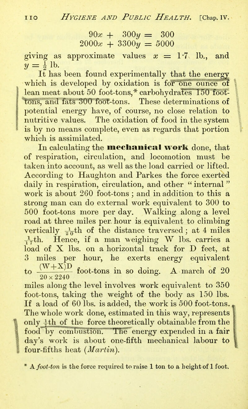 90ic + 300?/ = 300 2000a; + 3300^/ = 5000 giving as approximate values a? = 1*7 lb., and 2/ = i lb. It has been found experimentally that the energy which is developed by oxidation is for one ounce of lean meat about 50 foot-tons,^ carbohydrates 150 fobt- tC^ns, and fats 300 foot-tons. These determinations of potential energy have, of course, no close relation to nutritive values. The oxidation of food in the system is by no means complete, even as regards that portion whicli is assimilated. In calculating the mechanical work done, that of respiration, circulation, and locomotion must be taken into account, as well as the load carried or lifted. According to Haughton and Parkes the force exerted daily in respiration, circulation, and other  internal  work is about 260 foot-tons ; and in addition to this a strong man can do external work equivalent to 300 to 500 foot-tons more per day. Walking along a level road at three miles per. hour is equivalent to climbing vertically ^V*^^ distance traversed; at 4 miles ^th. Hence, if a man weighing W lbs. carries a load of X lbs. on a horizontal track for D feet, at 3 miles per hour, he exerts energy equivalent to foot-tons in so doino;. A march of 20 20 X 2240 * miles along the level involves work equivalent to 350 foot-tons, taking the weight of the body as 150 lbs. If a load of 60 lbs. is added, the work is 500 foot-tons., The whole work done, estimated in this way, represents only J-th of the force theoretically obtainable from the food'by coniT)uslTon' The^ energy expended in a fair day's work is about one-fifth meclianical labour to four-fifths heat {Martin). * Afoot-ton is the force required to raise 1 ton to a height of 1 foot.