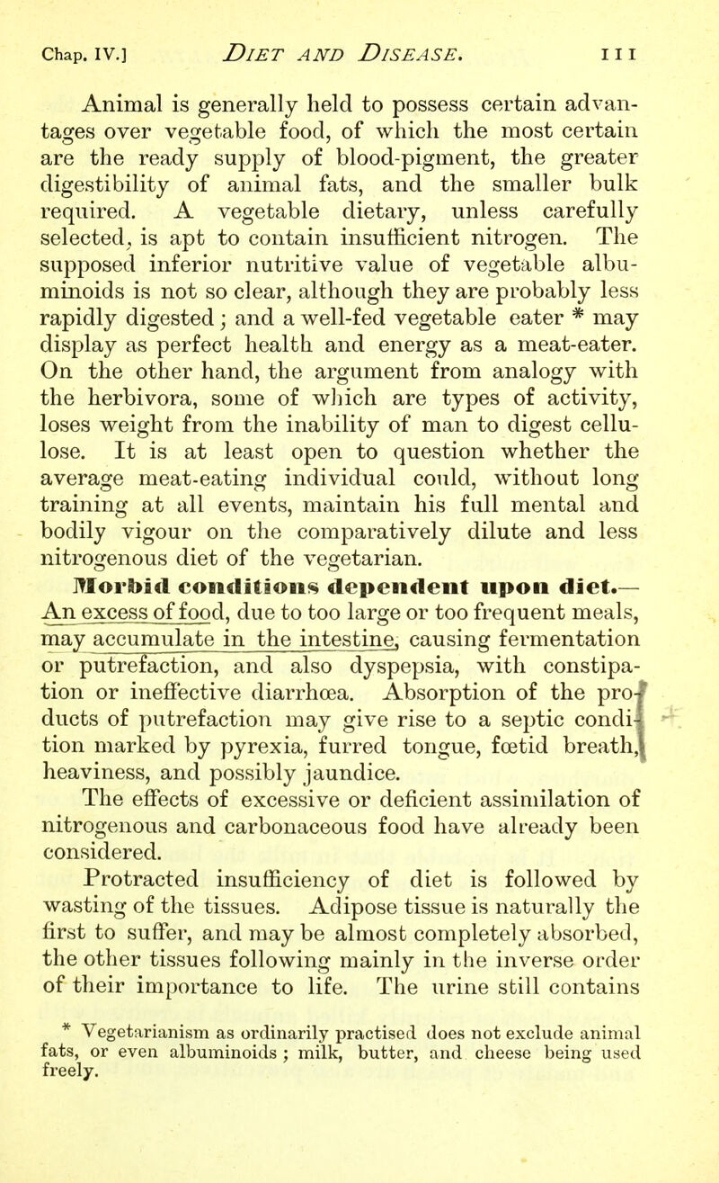 Chap. IV.] Diet and Disease. hi Animal is generally held to possess certain advan- tages over vegetable food, of which the most certain are the ready supply of blood-pigment, the greater digestibility of animal fats, and the smaller bulk required. A vegetable dietary, unless carefully selected, is apt to contain insufficient nitrogen. The supposed inferior nutritive value of vegetable albu- minoids is not so clear, although they are probably less rapidly digested; and a well-fed vegetable eater * may display as perfect health and energy as a meat-eater. On the other hand, the argument from analogy with the herbivora, some of wliich are types of activity, loses weight from the inability of man to digest cellu- lose. It is at least open to question whether the average meat-eating individual could, without long training at all events, maintain his full mental and bodily vigour on the comparatively dilute and less nitrogenous diet of the vegetarian. Morbid conditions dependent upon diet.— An excess of food, due to too large or too frequent meals, may accumulate in the intestine, causing fermentation or putrefaction, and also dyspepsia, with constipa- tion or ineffective diarrhoea. Absorption of the pro-l ducts of putrefaction may give rise to a septic condil tion marked by pyrexia, furred tongue, foetid breath,| heaviness, and possibly jaundice. The effects of excessive or deficient assimilation of nitrogenous and carbonaceous food have already been considered. Protracted insufficiency of diet is followed by wasting of the tissues. Adipose tissue is naturally the first to suffer, and may be almost completely absorbed, the other tissues following mainly in the inverse order of their importance to life. The urine still contains * Vegetarianism as ordinarily practised does not exclude animal fats, or even albuminoids ; milk, butter, and cheese being used freely.