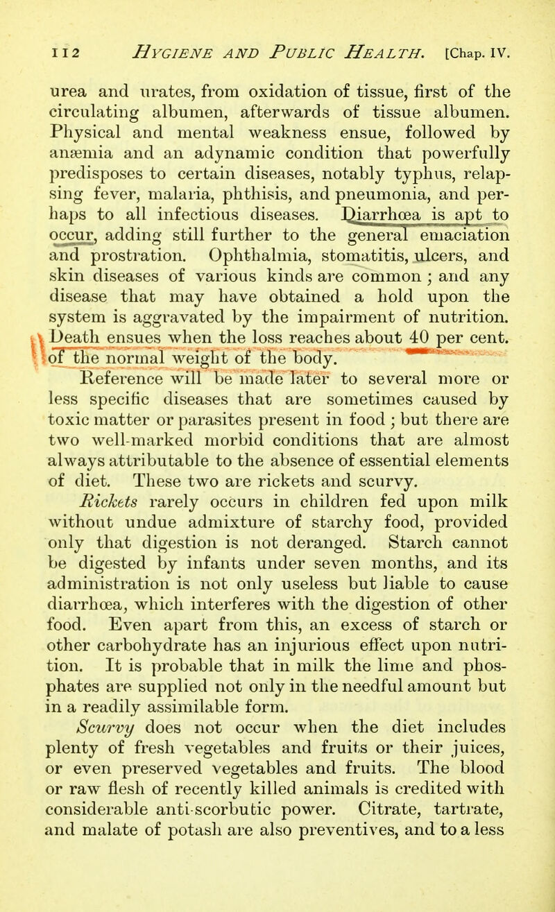 urea and urates, from oxidation of tissue, first of the circulating albumen, afterwards of tissue albumen. Physical and mental weakness ensue, followed by anaemia and an adynamic condition that powerfully predisposes to certain diseases, notably typhus, relap- sing fever, malaria, phthisis, and pneumonia, and per- haps to all infectious diseases. I^iarrhoea is apt to occm;, adding still further to the general emaciation and prostration. Ophthalmia, stomatitis, ulcers, and skin diseases of various kinds are common ; and any disease that may have obtained a hold upon the system is aggravated by the impairment of nutrition. l3eath ensues when the loss reaches about 40 per cent. oT the normal weight of the body. Reference will be made later to several more or less specific diseases that are sometimes caused by toxic matter or parasites present in food ; but there are two well-marked morbid conditions that are almost always attributable to the absence of essential elements of diet. These two are rickets and scurvy. Rickets rarely occurs in children fed upon milk without undue admixture of starchy food, provided only that digestion is not deranged. Starch cannot be digested by infants under seven months, and its administration is not only useless but liable to cause diarrhoea, which interferes with the digestion of other food. Even apart from this, an excess of starch or other carbohydrate has an injurious effect upon nutri- tion. It is probable that in milk the lime and phos- phates are supplied not only in the needful amount but in a readily assimilable form. Scurvy does not occur when the diet includes plenty of fresh vegetables and fruits or their juices, or even preserved vegetables and fruits. The blood or raw flesh of recently killed animals is credited with considerable anti-scorbutic power. Citrate, tartrate, and malate of potash are also preventives, and to a less