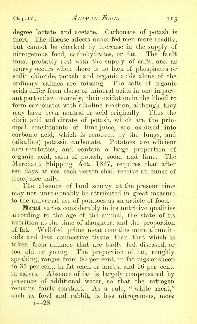 degree lactate and acetate. Carbonate of potash is inert. The disease affects under-fed men more readily, but cannot be checked by increase in the supply of nitrogenous food, carbohydrates, or fat. The fault must probably rest with tlie supply of salts, and as scurvy occurs when there is no lack of phosphates or sodic chloride, potash and organic acids alone of the ordinary salines are missing. The salts of organic acids differ from those of mineral acids in one import- ant particular—namely, their oxidation in the blood to form carbonates with alkaline reaction, although they may have been neutral or acid originally. Thus the citric acid and citrate of potash, which are the prin- cipal constituents of lime-juice, are oxidised into carbonic acid, which is removed by the lungs, and (alkaline) potassic carbonate. Potatoes are efficient anti-scorbutics, and contain a large proportion of organic acid, salts of potash, soda, and lime. The Merchant Shipping Act, 1867, requires that after ten days at sea each person shall receive an ounce of lime-juice daily. The absence of land scurvy at the present time may not unreasonably be attributed in great measure to the universal use of potatoes as an article of food. Meat varies considerably in its nutritive qualities according to the age of the animal, the state of its nutrition at the time of slaughter, and the proportion of fat. Well-fed prime meat contains more albumin- oids and less coiniective tissue than that which is taken from animals that are badly fed, diseased, or too old or young. The proportion of fat, roughly speaking, ranges from 50 per cent, in fat pigs or sheep to 33 per cent, in fat oxen or lambs, and 16 per cent, in calves. Absence of fat is largely compensated by presence of additional water, so that the nitrogen remains fairly constant. As a rule,  white meat, such as fowl and rabbit, is less nitrogenous, more 1—28