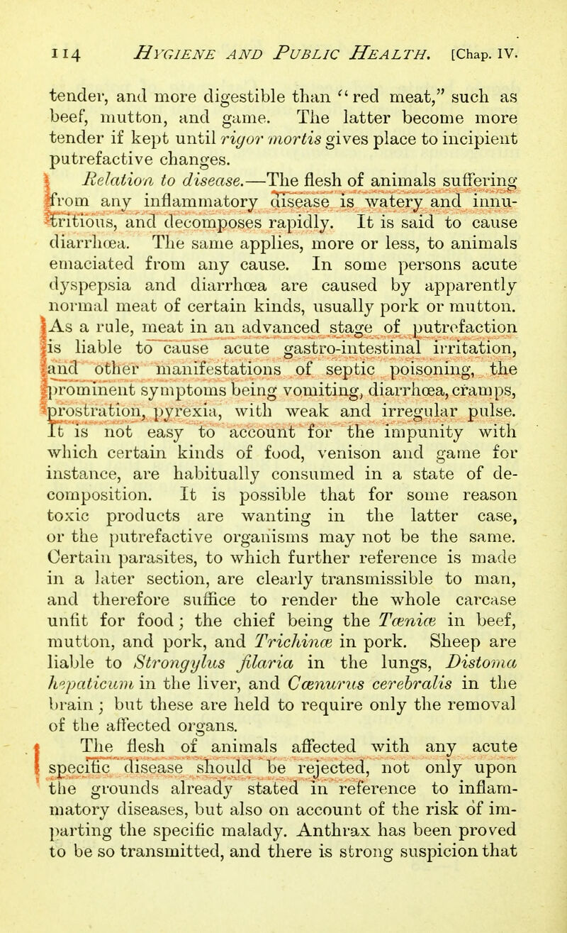 tender, and more digestible than ^' red meat, such as beef, mutton, and game. The latter become more tender if kept until rigor mortis gives place to incipient putrefactive changes. I Relation to disease.—The flesh of animals suffering ffrom any inflammatory disease is watery and innu- -tritious, and decomposes rapidly. It is said to cause diarrhoea. The same applies, more or less, to animals emaciated from any cause. In some persons acute dyspepsia and diarrhoea are caused by apparently normal meat of certain kinds, iisually pork or mutton. As a rule, meat in an advanced stage of putrefaction is liable to^cause acute gastro-intestinal irritation, and other manifestations of septic poisoning, the ||)rominent symptoms being vomiting, diarrhoea, cramps, ^pi'ostration, pyrexia, with weak and irregular pulse. It is not easy to account for the impunity with which certain kinds of food, venison and game for instance, are habitually consumed in a state of de- composition. It is possible that for some reason toxic products are wanting in the latter case, or the putrefactive organisms may not be the same. Certain parasites, to which further reference is made in a later section, are clearly transmissible to man, and therefore suffice to render the whole carcase unfit for food ; the chief being the Toinioi in beef, mutton, and pork, and TricJiinoi in pork. Sheep are liable to St7'ongylus filaria in the lungs, Distoma h^.paticuin in the liver, and Ccenurus cerebralis in the brain; but these are held to require only the removal of the affected organs. (The flesh of animals affected with any acute speciSc disease should be rejected, not only upon the grounds already stated in reference to inflam- matory diseases, but also on account of the risk of im- parting the specific malady. Anthrax has been proved to be so transmitted, and there is strong suspicion that