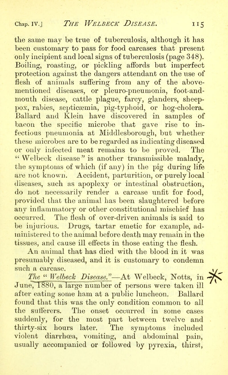 the same may be true of tuberculosis, although it has been customary to pass for food carcases that present only incipient and local signs of tuberculosis (page 348). Boiling, roasting, or pickling affords but imperfect protection against the dangers attendant on the use of liesh of animals suffering from any of the above- mentioned diseases, or pleuro-pneumonia, foot-and- mouth disease, cattle plague, farcy, glanders, sheep- pox, rabies, septicaemia, pig-typlioid, or hog-cholera. Ballard and Klein have discovered in samples of bacon the specific microbe that gave rise to in- fectious pneumonia at Middlesborough, but whether these microbes are to be regarded as indicating diseased or only infected meat remains to be proved. The  Welbeck disease is another transmissible malady, the symptoms of which (if any) in the pig during life are not known. Accident, parturition, or purely local diseases, such as apoplexy or intestinal obstruction, do not necessarily render a carcase unfit for food, provided that the animal has been slaughtered before any inflammatory or other constitutional mischief has occurred. The fiesh of over-driven animals is said to be injurious. Drugs, tartar emetic for example, ad- ministered to the animal before death may remain in the tissues, and cause ill effects in those eating the flesh. An animal that has died with the blood in it was presumably diseased, and it is customary to condemn such a carcase. The Welbeck Disease.'—At Welbeck, Notts, in JuneTT^S^', ''^ large number of persons were taken ill after eating some ham at a public luncheon. Ballard found that tliis was the only condition common to all the sufferers. The onset occurred in some cases suddenly, for the most part between twelve and thirty-six hours later. The symptoms included violent diarrhoea, vomiting, and abdominal pain, usually accompanied or followed by pyrexia, thirst,