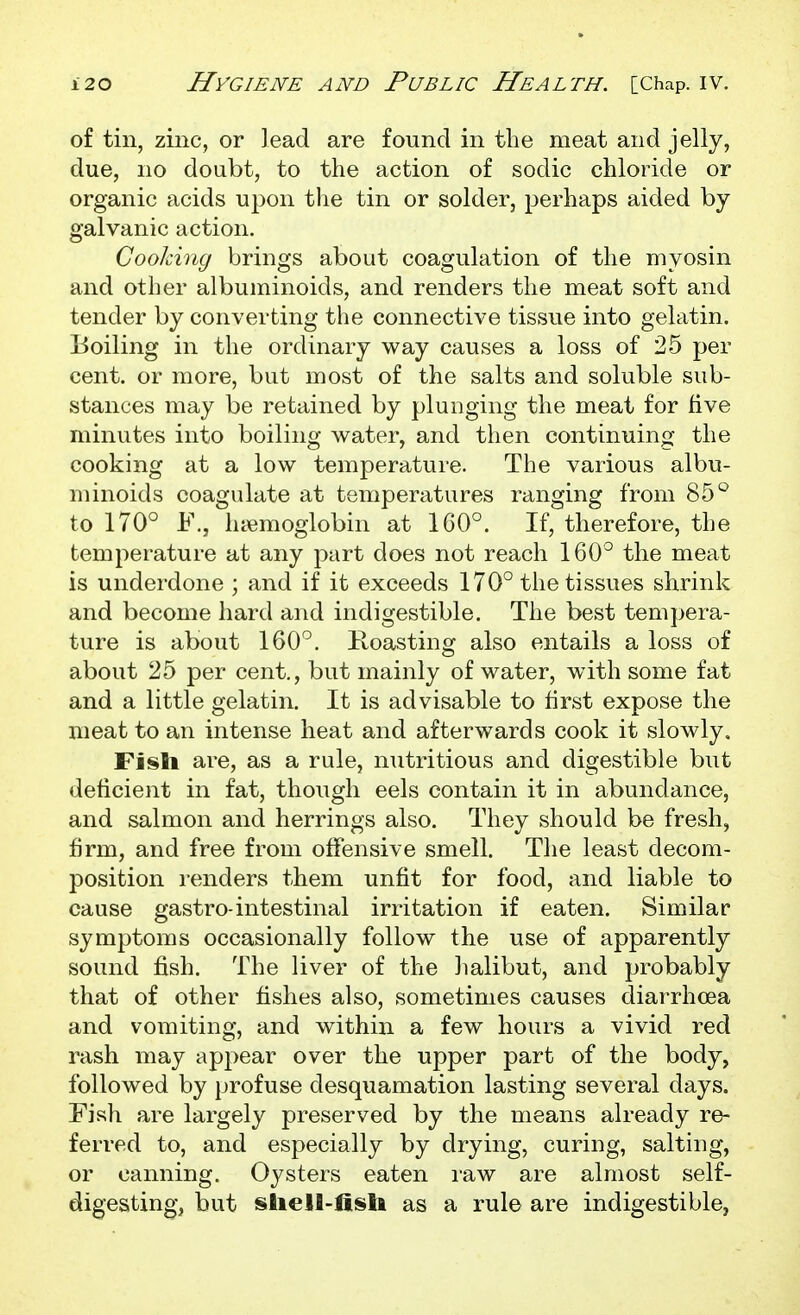 of tin, zinc, or lead are found in the meat and jelly, due, no doubt, to the action of sodic chloride or organic acids upon the tin or solder, perhaps aided by galvanic action. Cooking brings about coagulation of the myosin and other albuminoids, and renders the meat soft and tender by converting the connective tissue into gelatin. Boiling in the ordinary way causes a loss of 25 per cent, or more, but most of the salts and soluble sub- stances may be retained by plunging the meat for five minutes into boiling water, and then continuinfj the cooking at a low temperature. The various albu- minoids coagulate at temperatures ranging from 85'^ to 170° F., haemoglobin at 160°. If, therefore, the temperature at any part does not reach 160° the meat is underdone ; and if it exceeds 170° the tissues shrink and become hard and indigestible. The best tempera- ture is about 160°. Roasting also entails a loss of about 25 per cent., but mainly of water, with some fat and a little gelatin. It is advisable to first expose the meat to an intense heat and afterwards cook it slowly, Fiisli are, as a rule, nutritious and digestible but deficient in fat, though eels contain it in abundance, and salmon and herrings also. They should be fresh, firm, and free from offensive smell. The least decom- position renders them unfit for food, and liable to cause gastro-intestinal irritation if eaten. Similar symptoms occasionally follow the use of apparently sound fish. The liver of the lialibut, and probably that of other fishes also, sometimes causes diarrhoea and vomiting, and within a few hours a vivid red rash may appear over the upper part of the body, followed by profuse desquamation lasting several days. Fish are largely preserved by the means already re- ferred to, and especially by drying, curing, salting, or canning. Oysters eaten raw are almost self- digesting, but shell-fisU as a rule are indigestible,
