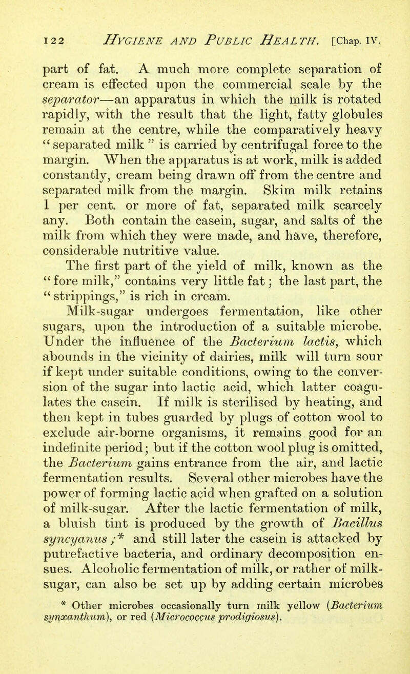 part of fat. A much more complete separation of cream is effected upon the commercial scale by the separator—an apparatus in which the milk is rotated rapidly, with the result that the light, fatty globules remain at the centre, while the comparatively heavy  separated milk  is carried by centrifugal force to the margin. When the apparatus is at work, milk is added constantly, cream being drawn off from the centre and separated milk from the margin. Skim milk retains 1 per cent, or more of fat, separated milk scarcely any. Eotli contain the casein, sugar, and salts of the milk from which they were made, and have, therefore, considerable nutritive value. The first part of the yield of milk, known as the  fore milk, contains very little fat; the last part, the  stri])pings, is rich in cream. Milk-sugar undergoes fermentation, like other sugars, upon the introduction of a suitable microbe. Under the influence of the Bacterium lactis, which abounds in the vicinity of dairies, milk will turn sour if kept under suitable conditions, owing to the conver- sion of the sugar into lactic acid, which latter coagu- lates the casein. If milk is sterilised by heating, and then kept in tubes guarded by plugs of cotton wool to exclvide air-borne organisms, it remains good for an indefinite period; but if the cotton wool plug is omitted, the Bacterium gains entrance from the air, and lactic fermentation results. Several other microbes have the power of forming lactic acid when grafted on a solution of milk-sufjar. After the lactic fermentation of milk, a bluish tint is produced by the growth of Bacillus syncyamis and still later the casein is attacked by putrefactive bacteria, and ordinary decomposition en- sues. Alcoholic fermentation of milk, or rather of milk- sugar, can also be set up by adding certain microbes * Other microbes occasionally turn milk yellow {Bacterium synxanthum), or red [Micrococcus prodigiosus).