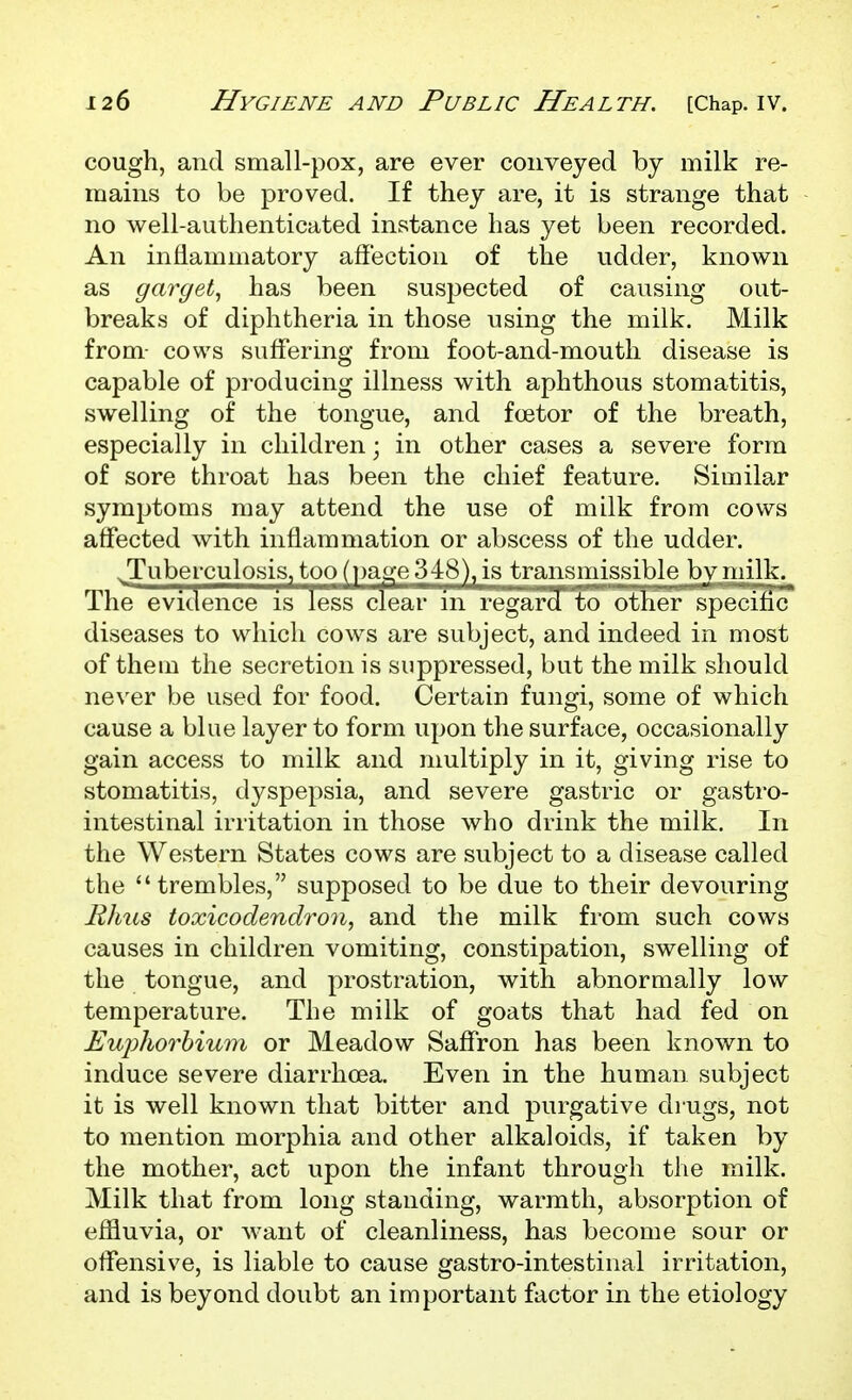 cough, and small-pox, are ever conveyed by milk re- mains to be proved. If they are, it is strange that no well-authenticated instance has yet been recorded. An inflammatory affection of the udder, known as garget., has been suspected of causing out- breaks of diphtheria in those using the milk. Milk from- cows suffering from foot-and-mouth disease is capable of producing illness with aphthous stomatitis, swelling of the tongue, and fee tor of the breath, especially in children; in other cases a severe form of sore throat has been the chief feature. Similar symptoms may attend the use of milk from cows affected with inflammation or abscess of the udder. tuberculosis, too (page 348), is transmissible by milk. The evidence is less clear in regard to other specific diseases to which cows are subject, and indeed in most of theui the secretion is suppressed, but the milk should ne\'er be used for food. Certain fungi, some of which cause a blue layer to form upon the surface, occasionally gain access to milk and multiply in it, giving rise to stomatitis, dyspepsia, and severe gastric or gastro- intestinal irritation in those who drink the milk. In the Western States cows are subject to a disease called the trembles, supposed to be due to their devouring Rims toxicodendron., and the milk from such cows causes in children vomiting, constipation, swelling of the tongue, and prostration, with abnormally low temperature. The milk of goats that had fed on Euphorhium or Meadow Saffron has been known to induce severe diarrhoea. Even in the human subject it is well known that bitter and purgative drugs, not to mention morphia and other alkaloids, if taken by the mother, act upon the infant through the milk. Milk that from long standing, warmth, absorption of effluvia, or Avant of cleanliness, has become sour or offensive, is liable to cause gastro-intestinal irritation, and is beyond doubt an important factor in the etiology