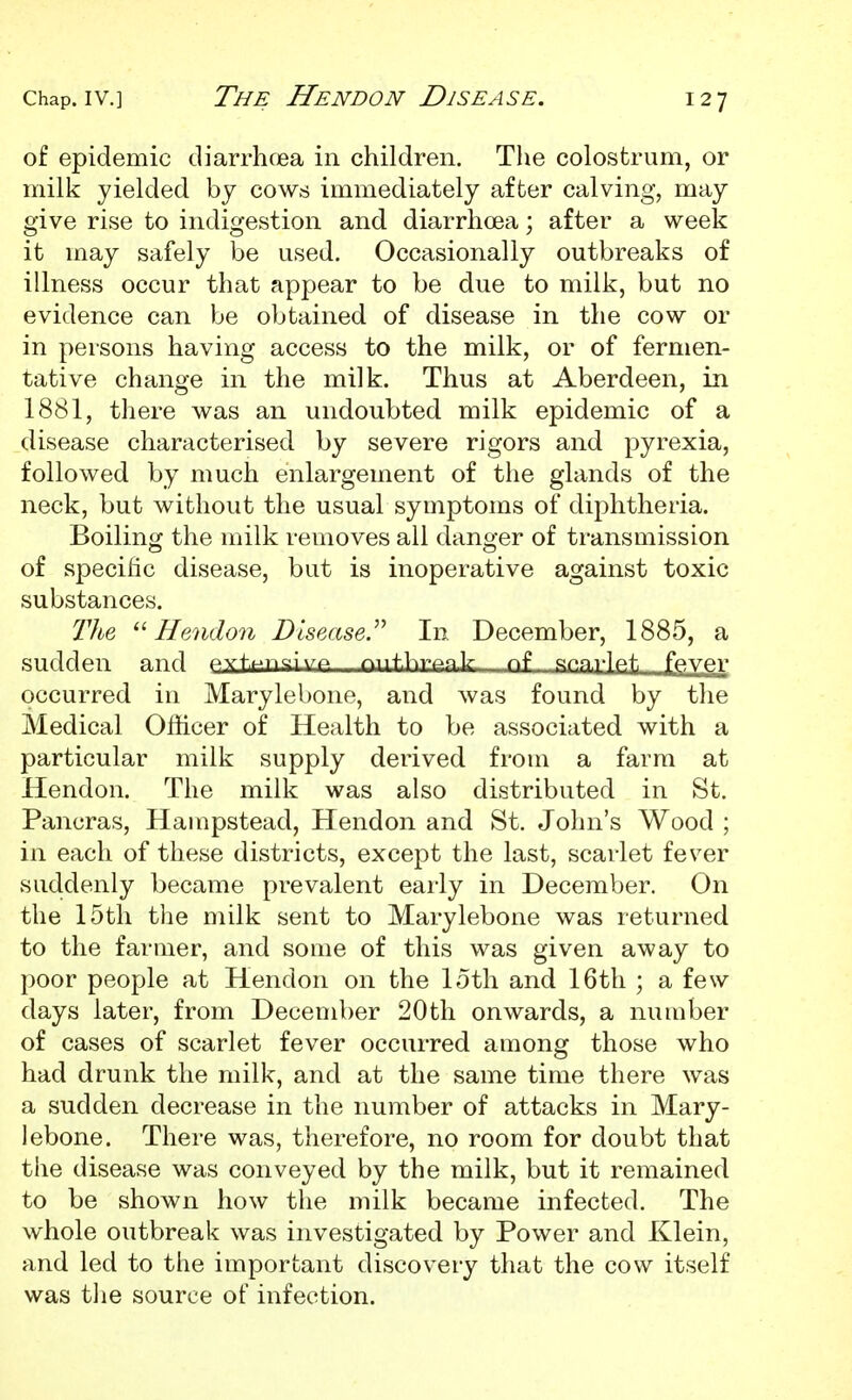 of epidemic diarrhcea in children. The colostrum, or milk yielded by cows immediately after calving, may give rise to indigestion and diarrhoea; after a week it may safely be used. Occasionally outbreaks of illness occur that appear to be due to milk, but no evidence can be obtained of disease in the cow or in persons having access to the milk, or of fermen- tative change in the milk. Thus at Aberdeen, in 1881, there was an undoubted milk epidemic of a disease characterised by severe rigors and pyrexia, followed by much enlargement of the glands of the neck, but without the usual symptoms of diphtheria. Boilingc the milk removes all dano-er of transmission of specific disease, but is inoperative against toxic substances. Tlbe ^'■Hendon Dlsease.^^ In December, 1885, a sudden and Ayf^^ngluA mifl^rAnlr nf snn.rlf^t fpiVer occurred in Marylebone, and was found by the Medical Officer of Health to be associated with a particular milk supply derived from a farm at Hendon. The milk was also distributed in St. Pancras, Hampstead, Hendon and St. John's Wood ; in each of these districts, except the last, scarlet fever suddenly became prevalent early in December. On the 15th the milk sent to Marylebone was returned to the farmer, and some of this was given away to poor people at Hendon on the loth and 16th ; a few days later, from December 20th onwards, a number of cases of scarlet fever occurred among those who had drunk the milk, and at the same time there was a sudden decrease in the number of attacks in Mary- lebone. There was, therefore, no room for doubt that the disease was conveyed by the milk, but it remained to be shown how the milk became infected. The whole outbreak was investigated by Power and Klein, and led to the important discovery that the cow itself was the source of infection.