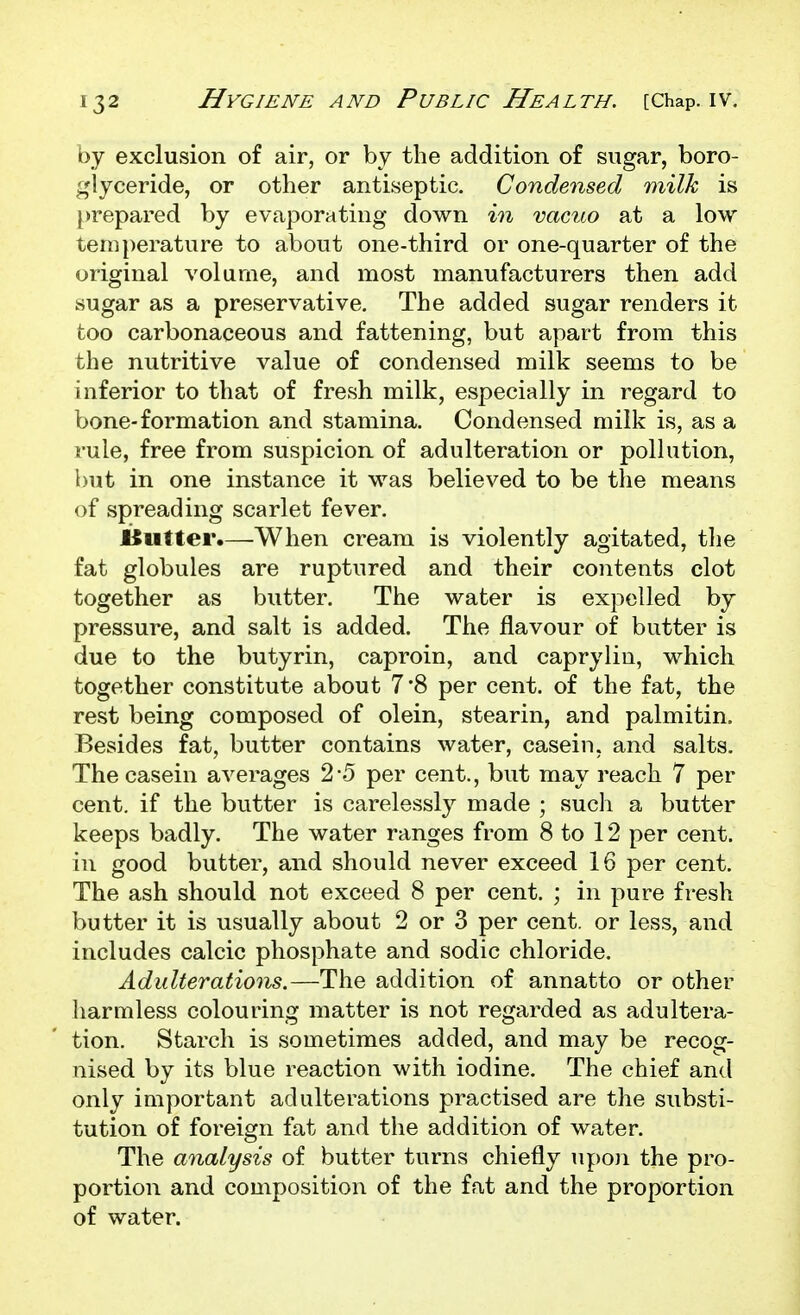 by exclusion of air, or by the addition of sugar, boro- glyceride, or other antiseptic. Condensed milk is })repared by evaporating down in vacuo at a low temperature to about one-third or one-quarter of the original volume, and most manufacturers then add vsugar as a preservative. The added sugar renders it too carbonaceous and fattening, but apart from this the nutritive value of condensed milk seems to be inferior to that of fresh milk, especially in regard to bone-formation and stamina. Condensed milk is, as a rule, free from suspicion of adulteration or pollution, but in one instance it was believed to be the means of spreading scarlet fever. iSutter.—When cream is violently agitated, the fat globules are ruptured and their contents clot together as butter. The water is expelled by pressure, and salt is added. The flavour of butter is due to the butyrin, caproin, and caprylin, which together constitute about 7'8 per cent, of the fat, the rest being composed of olein, stearin, and palmitin. Besides fat, butter contains water, casein, and salts. The casein averages 2-5 per cent., but may reach 7 per cent, if the butter is carelessly made ; such a butter keeps badly. The water ranges from 8 to 12 per cent, in good butter, and should never exceed 16 per cent. The ash should not exceed 8 per cent. ; in pure fresh butter it is usually about 2 or 3 per cent, or less, and includes calcic phosphate and sodic chloride. Adulterations.—The addition of annatto or other harmless colouring matter is not regarded as adultera- tion. Starch is sometimes added, and may be recog- nised by its blue reaction with iodine. The chief and only important adulterations practised are the substi- tution of foreign fat and the addition of water. The analysis of butter turns chiefly upon the pro- portion and composition of the fat and the proportion of water.