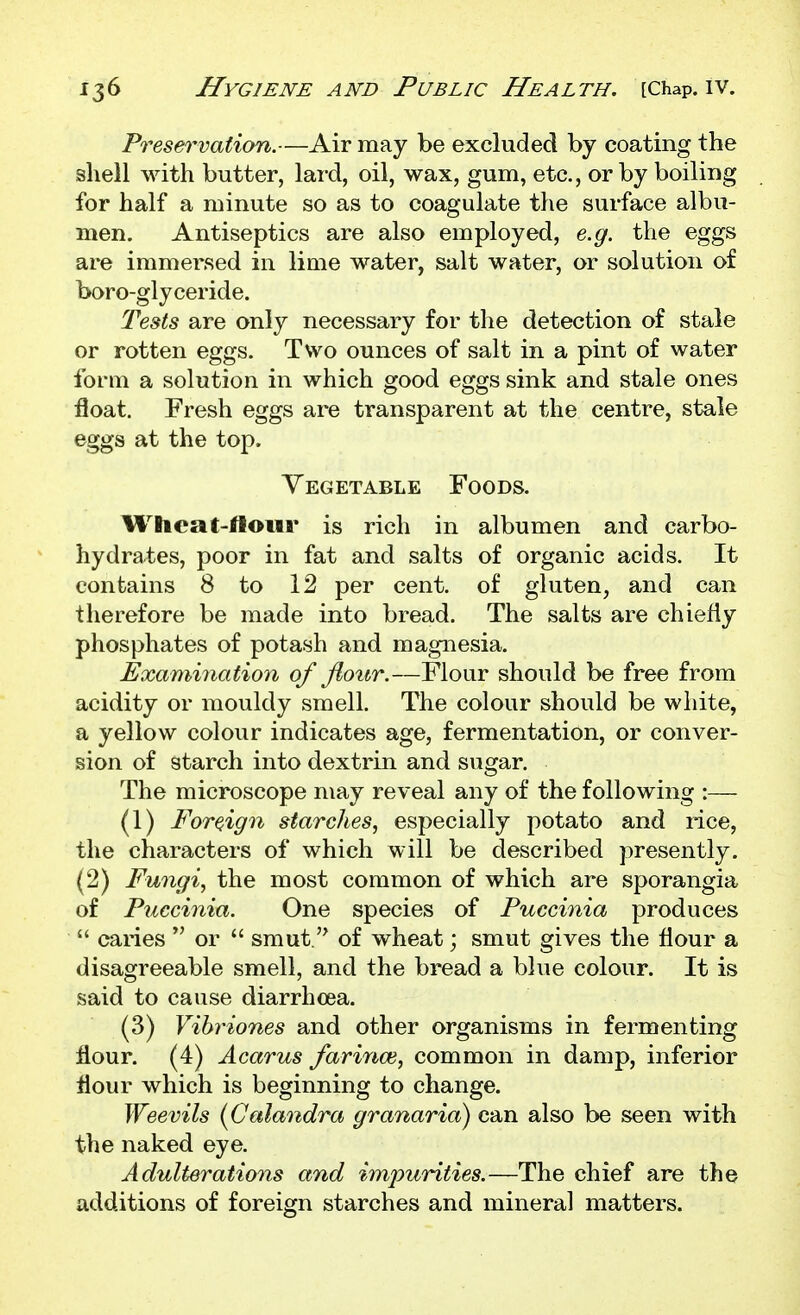 Preservation.—Air may be excluded by coating the shell with butter, lard, oil, wax, gum, etc., or by boiling for half a minute so as to coagulate the surface albu- men. Antiseptics are also employed, e.g. the eggs are immersed in lime water, salt water, or solution of boro-glyceride. Tests are only necessary for the detection of stale or rotten eggs. Two ounces of salt in a pint of water form a solution in which good eggs sink and stale ones float. Fresh eggs are transparent at the centre, stale eggs at the top. Vegetable Foods. Wheat-flour is rich in albumen and carbo- hydrates, poor in fat and salts of organic acids. It contains 8 to 12 per cent, of gluten, and can therefore be made into bread. The salts are chiefly phosphates of potash and magnesia. Examination of flour.—Flour should be free from acidity or mouldy smell. The colour should be white, a yellow colour indicates age, fermentation, or conver- sion of starch into dextrin and sugar. The microscope may reveal any of the following :— (1) Foreiign starches, especially potato and rice, the characters of which will be described presently. (2) Fungi, the most common of which are sporangia of P^iccinia. One species of Puccinia produces  caries  or  smut. of wheat; smut gives the flour a disagreeable smell, and the bread a blue colour. It is said to cause diarrhoea. (3) Vihriones and other organisms in fermenting flour. (4) Acarus farince, common in damp, inferior flour which is beginning to change. Weevils {Calandra granaria) can also be seen with the naked eye. Adulterations and impurities.—The chief are the additions of foreign starches and mineral matters.