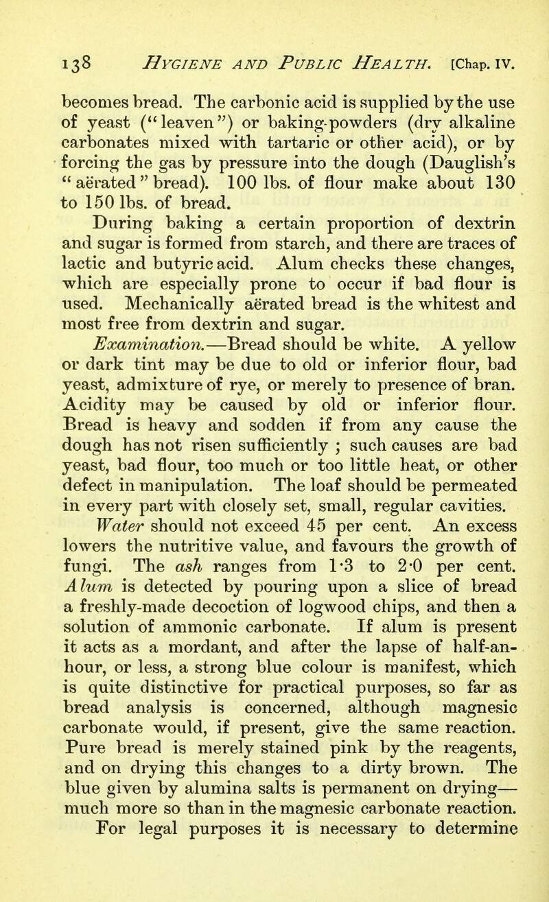 becomes bread. The carbonic acid is supplied by the use of yeast (leaven) or baking-powders (dry alkaline carbonates mixed with tartaric or other acid), or by forcing the gas by pressure into the dough (Dauglish's  aerated  bread). 100 lbs. of flour make about 130 to 150 lbs. of bread. During baking a certain proportion of dextrin and sugar is formed from starch, and there are traces of lactic and butyric acid. Alum checks these changes, which are especially prone to occur if bad flour is used. Mechanically aerated bread is the whitest and most free from dextrin and sugar. Examination.—Bread should be white. A yellow or dark tint may be due to old or inferior flour, bad yeast, admixture of rye, or merely to presence of bran. Acidity may be caused by old or inferior flour. Bread is heavy and sodden if from any cause the dough has not risen sufficiently ; such causes are bad yeast, bad flour, too much or too little heat, or other defect in manipulation. The loaf should be permeated in every part with closely set, small, regular cavities. Water should not exceed 45 per cent. An excess lowers the nutritive value, and favours the growth of fungi. The ash ranges from 1*3 to 2*0 per cent. Alum is detected by pouring upon a slice of bread a freshly-made decoction of logwood chips, and then a solution of ammonic carbonate. If alum is present it acts as a mordant, and after the lapse of half-an- hour, or less, a strong blue colour is manifest, which is quite distinctive for practical purposes, so far as bread analysis is concerned, although magnesic carbonate would, if present, give the same reaction. Pure bread is merely stained pink by the reagents, and on drying this changes to a dirty brown. The blue given by alumina salts is permanent on drying— much more so than in the magnesic carbonate reaction. For legal purposes it is necessary to determine