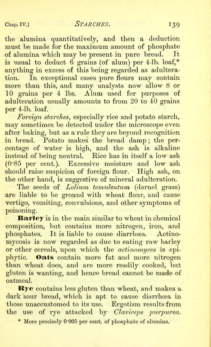 the alumina quantitatively, and then a deduction must be made for the maximum amount of phosphate of alumina which may be present in pure bread. It is usual to deduct 6 grains (of alum) per 4-lb. loaf,*^ anything in excess of this being regarded as adultera- tion. In exceptional cases pure flours may contain more than this, and many analysts now allow 8 or 10 grains per 4 lbs. Alum used for purposes of adulteration usually amounts to from 20 to 40 grains per 4-lb. loaf. Foreign starches, especially rice and potato starch, may sometimes be detected under the microscope even after baking, but as a rule they are beyond recognition in bread. Potato makes the bread damp; the per- centage of water is high, and the ash is alkaline instead of being neutral. Rice has in itself a low ash (0'85 per cent.). Excessive moisture and low ash should raise suspicion of foreign flour. High ash, on the other hand, is suggestive of mineral adulteration. The seeds of Lolium temulentum (darnel grass) are liable to be ground with wheat flour, and cause vertigo, vomiting, convulsions, and other symptoms of poisoning. Barley is in the main similar to wheat in chemical composition, but contains more nitrogen, iron, and phosphates. It is liable to cause diarrhoea. Actino- mycosis is now regarded as due to eating raw barley or other cereals, upon which the actinomyces is epi- phytic. Oats contain more fat and more nitrogen than wheat does, and are more readily cooked, but gluten is wanting, and hence bread cannot be made of oatmeal. Rye contains less gluten than wheat, and makes a dark sour bread, which is apt to cause diarrhoea in those unaccustomed to its use. Ergotism results from the use of rye attacked by Claviceps purpurea. * More precisely 0005 per cent, of phosphate of alumina.