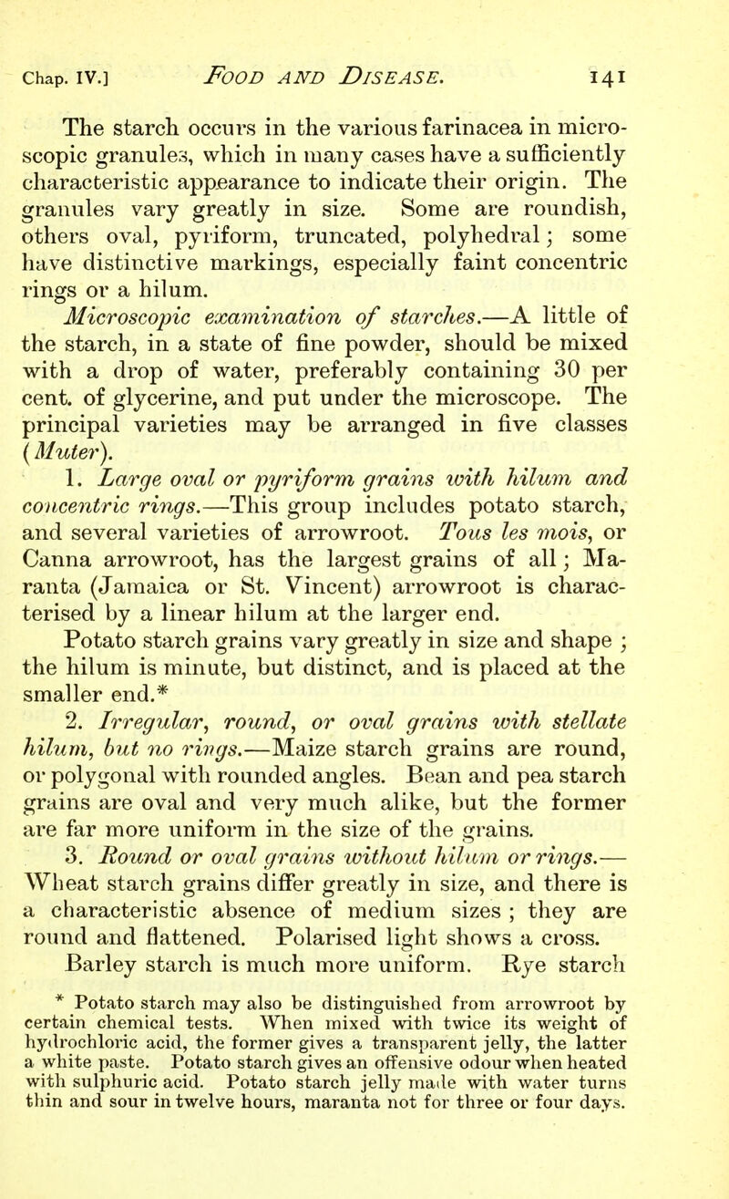 The starch occurs in the various farinacea in micro- scopic granules, which in many cases have a sufficiently characteristic appearance to indicate their origin. The granviles vary greatly in size. Some are roundish, others oval, pyriform, truncated, polyhedral; some have distinctive markings, especially faint concentric rings or a hilum. Microscopic examination of starches.—A little of the starch, in a state of fine powder, should be mixed with a drop of water, preferably containing 30 per cent, of glycerine, and put under the microscope. The principal varieties may be arranged in five classes (Muter). 1. Large oval or pyriform grains ivith hilum and concentric rings.—This group includes potato starch, and several varieties of arrowroot. Tons les inois, or Canna arrowroot, has the largest grains of all; Ma- ranta (Jamaica or St. Vincent) arrowroot is charac- terised by a linear hilum at the larger end. Potato starch grains vary greatly in size and shape ; the hilum is minute, but distinct, and is placed at the smaller end.* 2. Irregular, round, or oval grains with stellate hilum, but no rings.—Maize starch grains are round, or polygonal with rounded angles. Bean and pea starch grains are oval and very much alike, but the former are far more uniform in the size of the grains, 3. Round or oval grains without hilum or rings.— Wheat starch grains differ greatly in size, and there is a characteristic absence of medium sizes ; they are round and flattened. Polarised light shows a cross. Barley starch is much more uniform. Rye starch * Potato starch may also be distinguished from arrowroot by certain chemical tests. AVhen mixed with twice its weight of hydrochloric acid, the former gives a transparent jelly, the latter a white paste. Potato starch gives an offensive odour when heated with sulphuric acid. Potato starch jelly made with water turns thin and sour in twelve hours, maranta not for three or four days.