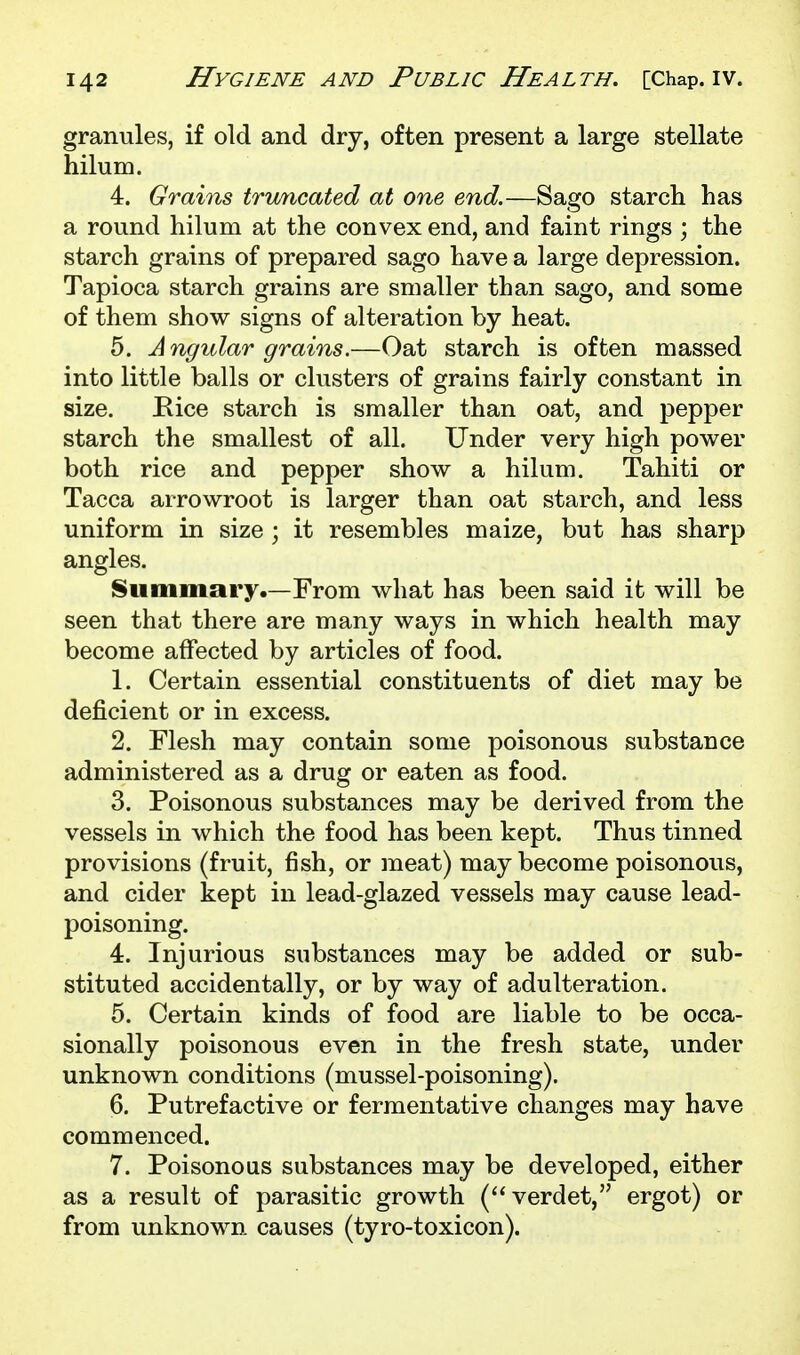 granules, if old and dry, often present a large stellate hilum. 4. Grains trv/ncated at one end.—Sago starch has a round hilum at the convex end, and faint rings ; the starch grains of prepared sago have a large depression. Tapioca starch grains are smaller than sago, and some of them show signs of alteration by heat. 5. Angular grains.—Oat starch is often massed into little balls or clusters of grains fairly constant in size. Kice starch is smaller than oat, and pepper starch the smallest of all. Under very high power both rice and pepper show a hilum. Tahiti or Tacca arrowroot is larger than oat starch, and less uniform in size ; it resembles maize, but has sharp angles. Summary.—From what has been said it will be seen that there are many ways in which health may become affected by articles of food. 1. Certain essential constituents of diet may be deficient or in excess. 2. Flesh may contain some poisonous substance administered as a drug or eaten as food. 3. Poisonous substances may be derived from the vessels in which the food has been kept. Thus tinned provisions (fruit, fish, or meat) may become poisonous, and cider kept in lead-glazed vessels may cause lead- poisoning. 4. Injurious substances may be added or sub- stituted accidentally, or by way of adulteration. 5. Certain kinds of food are liable to be occa- sionally poisonous even in the fresh state, under unknown conditions (mussel-poisoning). 6. Putrefactive or fermentative changes may have commenced. 7. Poisonous substances may be developed, either as a result of parasitic growth (verdet, ergot) or from unknown causes (tyro-toxicon).