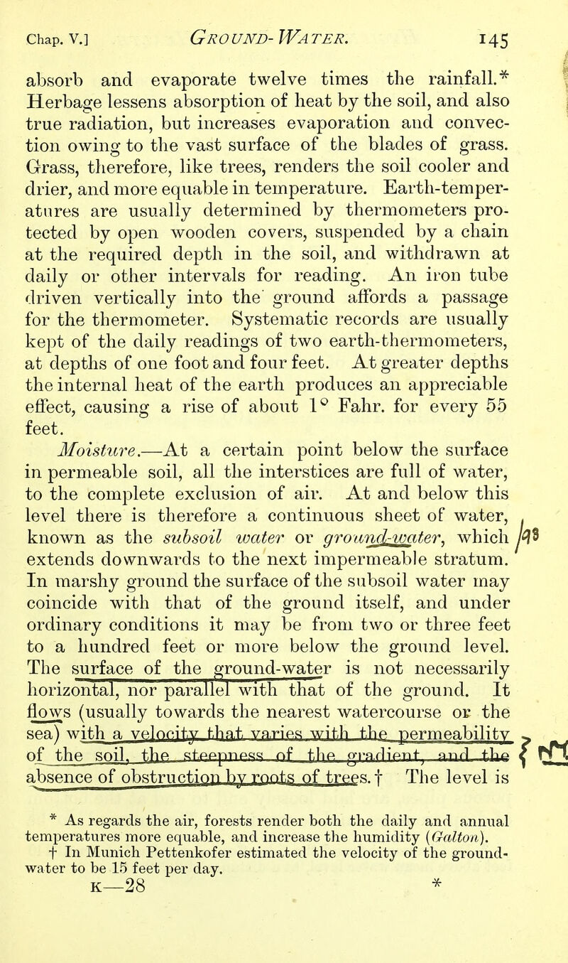 absorb and evaporate twelve times the rainfall.^ Herbage lessens absorption of heat by the soil, and also true radiation, but increases evaporation and convec- tion owing to the vast surface of the blades of grass. Grass, therefore, like trees, renders the soil cooler and drier, and more equable in temperature. Earth-temper- atures are usually determined by thermometers pro- tected by open wooden covers, suspended by a chain at the required depth in the soil, and withdrawn at daily or other intervals for reading. An iron tube driven vertically into the' ground affords a passage for the thermometer. Systematic records are usually kept of the daily readings of two earth-thermometers, at depths of one foot and four feet. At greater depths the internal heat of the earth produces an appreciable effect, causing a rise of about 1^ Fahr. for every 55 feet. Moisttire.—-At a certain point below the surface in permeable soil, all the interstices are full of water, to the complete exclusion of air. At and below this level there is therefore a continuous sheet of water, . known as the subsoil water or ground-water, which n3 extends downwards to the next impermeable stratum. In marshy ground the surface of the subsoil water may coincide with that of the ground itself, and under ordinary conditions it may be from two or three feet to a hundred feet or more below the ground level. The surface of the ground-water is not necessarily horizontal, nor parallel with that of the ground. It flows (usually towards the nearest watercourse or the sea) with a vf^lopity that varies with the permeability ^ of thp, snil^ the «tpppTiP«« nf f.l^P gi-nrliPnf anrl ihf^ ^ T£\ absence of obstruntiop by roots of trpps f The level is * As regards the air, forests render both the daily and annual temperatures more equable, and increase the humidity [Galtoii). t In Munich Pettenkofer estimated the velocity of the ground- water to be 15 feet j)er day. K—28 ^