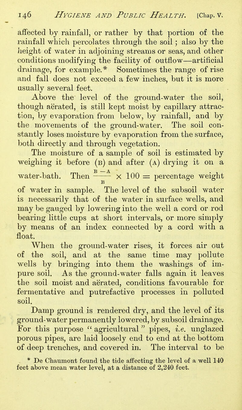 affected by rainfa]], or rather by that portion of the rainfall which percolates through the soil; also by the height of water in adjoining streams or seas, and other conditions modifying the facility of outflow—artificial drainage, for example.^ Sometimes the range of rise and fall does not exceed a few inches, but it is more usually several feet. Above the level of the ground-water the soil, though aerated, is still kept moist by capillary attrac- tion, by evaporation from below, by rainfall, and by the movements of the ground-water. The soil con- stantly loses moisture by evaporation from the surface, both directly and through vegetation. The moisture of a sample of soil is estimated by weighing it before (b) and after (a) drying it on a water-bath. Then ^—~ x 100 = percentage weight of water in sample. The level of the subsoil water is necessarily that of the water in surface wells, and may be gauged by lowering into the well a cord or rod bearing little cups at short intervals, or more simply by means of an index connected by a cord with a float. When the ground-water rises, it forces air out of the soil, and at the same time may pollute wells by bringing into them the washings of im- pure soil. As the ground-water falls again it leaves the soil moist and aerated, conditions favourable for fermentative and putrefactive processes in polluted soil. Damp ground is rendered dry, and the level of its ground-water permanently lowered, by subsoil drainage. For this purpose ^' agricultural  pipes, i.e. unglazed porous pipes, are laid loosely end to end at the bottom of deep trenches, and covered in. The interval to be * De Chaumont found tlie tide affecting the level of a well 140 feet above ntiean water level, at a distance of 2,240 feet.