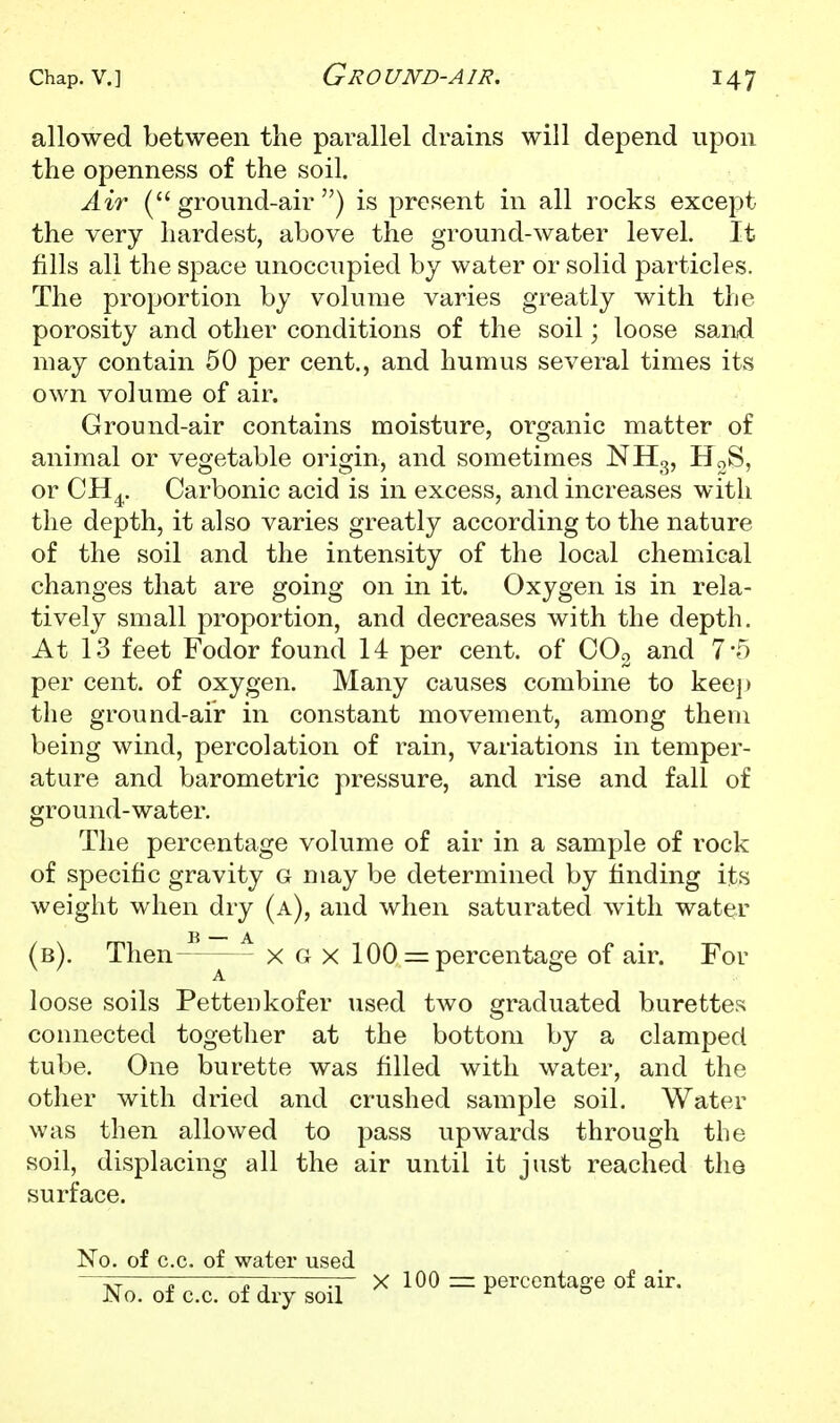 allowed between the parallel drains will depend upon the openness of the soil. Air (ground-air) is present in all rocks except the very hardest, above the ground-water level. It fills all the space unoccupied by water or solid particles. The proportion by volume varies greatly with the porosity and other conditions of the soil; loose sarwi may contain 50 per cent., and humus several times its own volume of air. Ground-air contains moisture, organic matter of animal or vegetable origin, and sometimes NH3, HgS, or CH^. Carbonic acid is in excess, and increases with the depth, it also varies greatly according to the nature of the soil and the intensity of the local chemical changes that are going on in it. Oxygen is in rela- tively small proportion, and decreases with the depth. At 13 feet Fodor found 14 per cent, of COo and 7*5 per cent, of oxygen. Many causes combine to keep the ground-air in constant movement, among them being wind, percolation of rain, variations in temper- ature and barometric pressure, and rise and fall of ground-water. The percentage volume of air in a sample of rock of specific gravity g may be determined by finding its weight when dry (a), and when saturated with water (b). Then-'^—^ x g x 100 percentage of air. For A loose soils Pettenkofer used two graduated burettes connected together at the bottom by a clamped tube. One burette was filled with water, and the other with dried and crushed sample soil. Water was then allowed to pass upwards through the soil, displacing all the air until it just reached the surface. No. of c.c. of watei* used —^r; -7-^ — X 100 =z perccntaf?e of air. No. of c.c. of dry soil ^ °