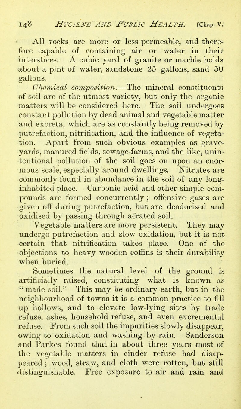 All rocks are more or less permeable, and there- fore capable of containing air or water in their interstices. A cubic yard of granite or marble holds about a pint of water, sandstone 25 gallons, sand 50 gallons. Chemical composition.—The mineral constituents of soil are of the utmost variety, but only the organic matters will be considered here. The soil undergoes constant pollution by dead animal and vegetable matter and excreta, which are as constantly being removed by putrefaction, nitrification, and the influence of vegeta- tion. Apart from such obvious examples as grave- yards, manured fields, sewage-farius, and the like, unin- tentional pollution of the soil goes on upon an enor- mous scale, especially around dwellings. Nitrates are commonly found in abundance in the soil of any long- inhabited place. Carbonic acid and other simple com- pounds are formed concurrently ; offensive gases are given off during putrefaction, but are deodorised and oxidised by passing through aerated soil. Vegetable matters are more persistent. They may undergo putrefaction and slow oxidation, but it is not certain that nitrification takes place. One of the objections to heavy wooden coffins is their durability when buried. Sometimes the natural level of the ground is artificially raised, constituting what is known as  made soil. This may be ordinary earth, but in the neighbourhood of towns it is a common practice to fill up hollows, and to elevate low-lying sites by trade refuse, ashes, household refuse, and even excremental refuse. From such soil the impurities slowly disappear, ov/ing to oxidation and washing by rain. Sanderson and Parkes found that in about three years most of the vegetable matters in cinder refuse had disap- })eared; wood, straw, and cloth were rotten, but still distinguishable. Free exposure to air and rain and