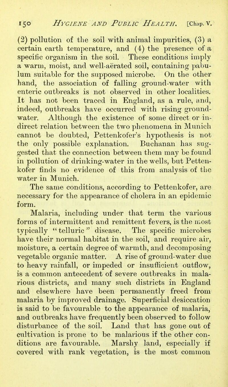 (2) pollution of the soil with animal impurities, (3) a certain earth temperature, and (4) the presence of a specific organism in the soil. These conditions imply a warm, moist, and well-aerated soil, containing pabu- lum suitable for the supposed microbe. On the other hand, the association of falling ground-water with enteric outbreaks is not observed in other localities. It has not been traced in England, as a rule, and, indeed, outbreaks have occurred with rising ground- water. Although the existence of some direct or in- direct relation between the two phenomena in Munich cannot be doubted, Pettenkofer's hypothesis is not the only possible explanation. Buchanan has sug- gested that the connection between them may be found in pollution of drinking-water in the wells, but Petten- kofer finds no evidence of this from analysis of the water in Munich. The same conditions, according to Pettenkofer, are necessary for the appearance of cholera in an epidemic form. Malaria, including under that term the various forms of intermittent and remittent fevers, is the most typically telluric disease. The specific microbes have their normal habitat in the soil, and require air, moisture, a certain degree of warmth, and decomposing vegetable organic matter. A rise of ground-water due to heavy rainfall, or impeded or insufficient outflow, is a common antecedent of severe outbreaks in mala- rious districts, and many such districts in England and elsewhere have been permanently freed from malaria by improved drainage. Superficial desiccation is said to be favourable to the appearance of malaria, and outbreaks have frequently been observed to follow disturbance of the soil. Land that has gone out of cultivation is prone to be malarious if the other con- ditions are favourable. Marshy land, especially if covered with rank vegetation, is the most common