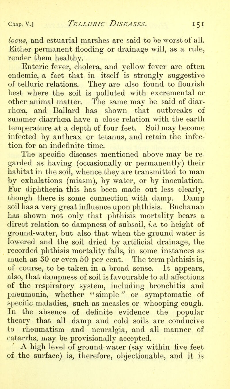 locus, and estuarial marshes are said to be worst of all. Either permanent flooding or drainage will, as a rule, render them healthy. Enteric fever, cholera, and yellow fever are often endemic, a fact that in itself is strongly suggestive of telluric relations. They are also found to flourisli best where the soil is polluted with excremental or other animal matter. The same may be said of diar- rhoea, and Ballard has shown that outbreaks of summer diarrhoea have a close relation with the earth temperature at a depth of four feet. Soil may become infected by anthrax or tetanus, and retain the infec- tion for an indefinite time. The specific diseases mentioned above may be re- garded as having (occasionally or permanently) their habitat in the soi], whence they are transmitted to man by exhalations (miasm), by water, or by inoculation. For diphtheria this has been made out less clearly, though there is some connection with damp. Damp soil has a very great influence upon phthisis. Buchanan has shown not only that phthisis mortality bears a direct relation to dampness of subsoil, i. e. to height of ground-water, but also that when the ground-water is lowered and the soil dried by artificial drainage, the recorded phthisis mortality falls, in some instances as much as 30 or even 50 per cent. The term phthisis is, of course, to be taken in a broad sense. It appears, also, that dampness of soil is favourable to all affections of the respiratory system, including bronchitis and pneumonia, whether simple or symptomatic of specific maladies, such as measles or whooping cough. In the absence of definite evidence the popular theory that all damp and cold soils are conducive to rheumatism and neuralgia, and all manner of catarrhs, may be provisionally accepted. A high level of ground-water (say within five feet of the surface) is, therefore, objectionable, and it is