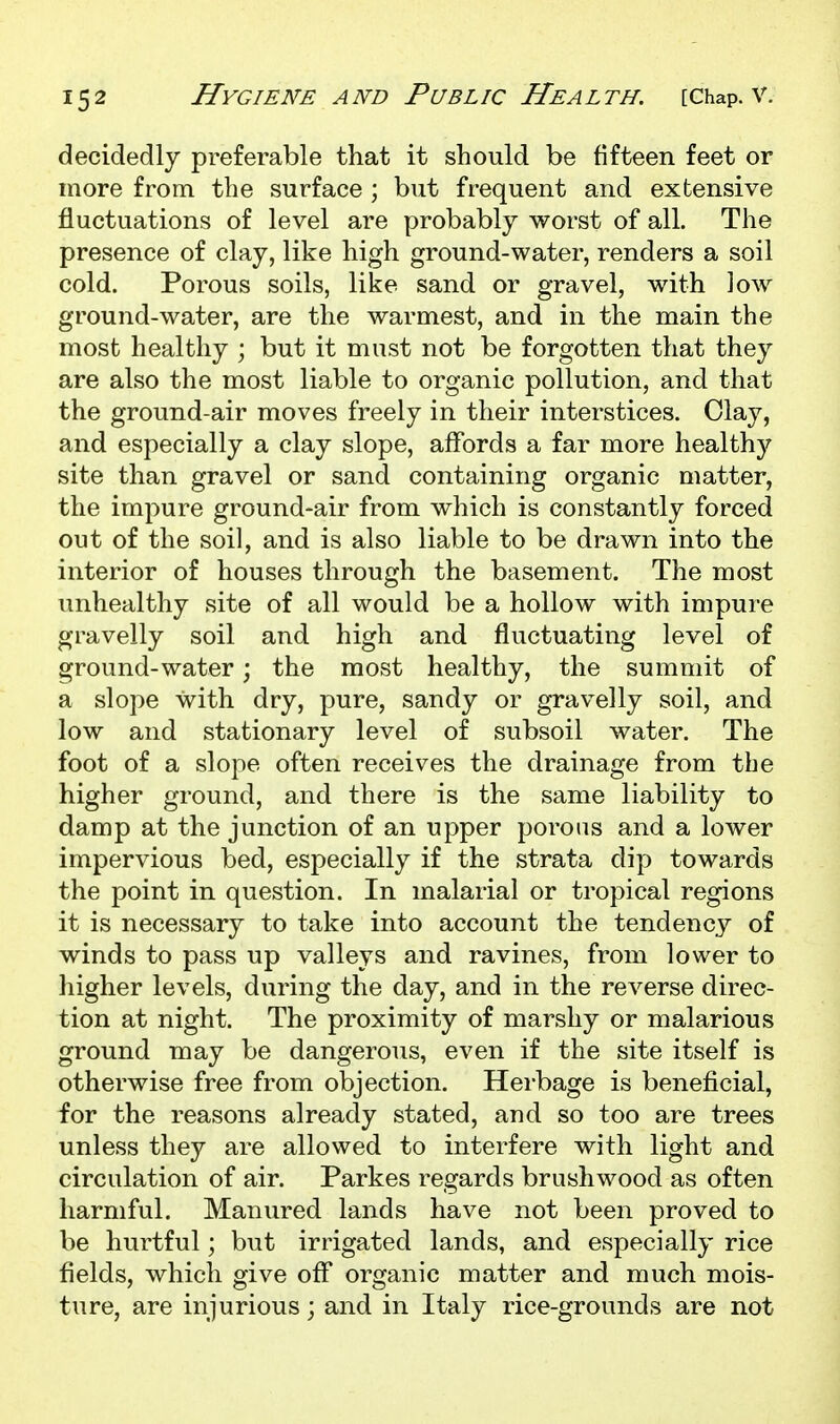 decidedly preferable that it should be fifteen feet or more from the surface ; but frequent and extensive fluctuations of level are probably worst of all. The presence of clay, like high ground-water, renders a soil cold. Porous soils, like sand or gravel, with low ground-water, are the warmest, and in the main the most healthy ; but it must not be forgotten that they are also the most liable to organic pollution, and that the ground-air moves freely in their interstices. Clay, and especially a clay slope, affords a far more health}? site than gravel or sand containing organic matter, the impure ground-air from which is constantly forced out of the soil, and is also liable to be drawn into the interior of houses through the basement. The most unhealthy site of all would be a hollow with impure gravelly soil and high and fluctuating level of ground-water; the most healthy, the summit of a slope with dry, pure, sandy or gravelly soil, and low and stationary level of subsoil water. The foot of a slope often receives the drainage from the higher ground, and there is the same liability to damp at the junction of an upper porous and a lower impervious bed, especially if the strata dip towards the point in question. In malarial or tropical regions it is necessary to take into account the tendency of winds to pass up valleys and ravines, from lower to higher levels, during the day, and in the reverse direc- tion at night. The proximity of marshy or malarious ground may be dangerous, even if the site itself is otherwise free from objection. Herbage is beneficial, for the reasons already stated, and so too are trees unless they are allowed to interfere with light and circulation of air. Parkes regards brushwood as often harmful. Manured lands have not been proved to be hurtful; but irrigated lands, and especially rice fields, which give off organic matter and much mois- ture, are injurious; and in Italy rice-grounds are not