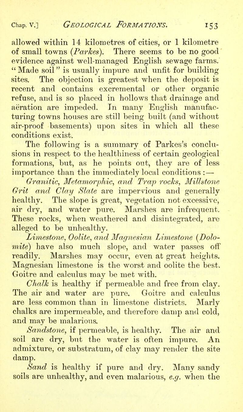 allowed within 14 kiloiuetres of cities, or 1 kilometre of small towns {Parkes). There seems to be no good evidence against well-managed English sewage farms.  Made soil  is usually impure and unfit for building sites. The objection is greatest when the deposit is recent and contains excremental or other organic refuse, and is so placed in hollows that drainage and aeration are impeded. In many English manufac- turing towns houses are still being built (and without air-proof basements) upon sites in which all these conditions exist. The following is a summary of Parkes's conclu- sions in respect to the healthiness of certain geological formations, but, as he points out, they are of less importance than the immediately local conditions : — Granitic, Metamorphic, and Trap rocks, Millstone Grit and Clay Slate are impervious and generally healthy. The slope is great, vegetation not excessive, air dry, and water pure. Marshes are infrequent. These rocks, when weathered and disintegrated, are alleged to be unhealthy. Limestone, Oolite, and Magnesian Limestone [Dolo- mite) have also much slope, and water passes off readily. Marshes may occur, even at great heiglits. Magnesian limestone is the worst and oolite the best. Goitre and calculus may be met with. Chalk is healthy if permeable and free from clay. The air and water are pure. Goitre and calculus are less common than in limestone districts. Marly chalks are impermeable, and therefore damp and cold, and may be malarious. Sandstone, if permeable, is healthy. The air and soil are dry, but the water is often impure. An admixture, or substratum, of clay may render the site damp. Sand is healthy if pure and dry. Many sandy soils are unhealthy, and even malarious, e.g. when the
