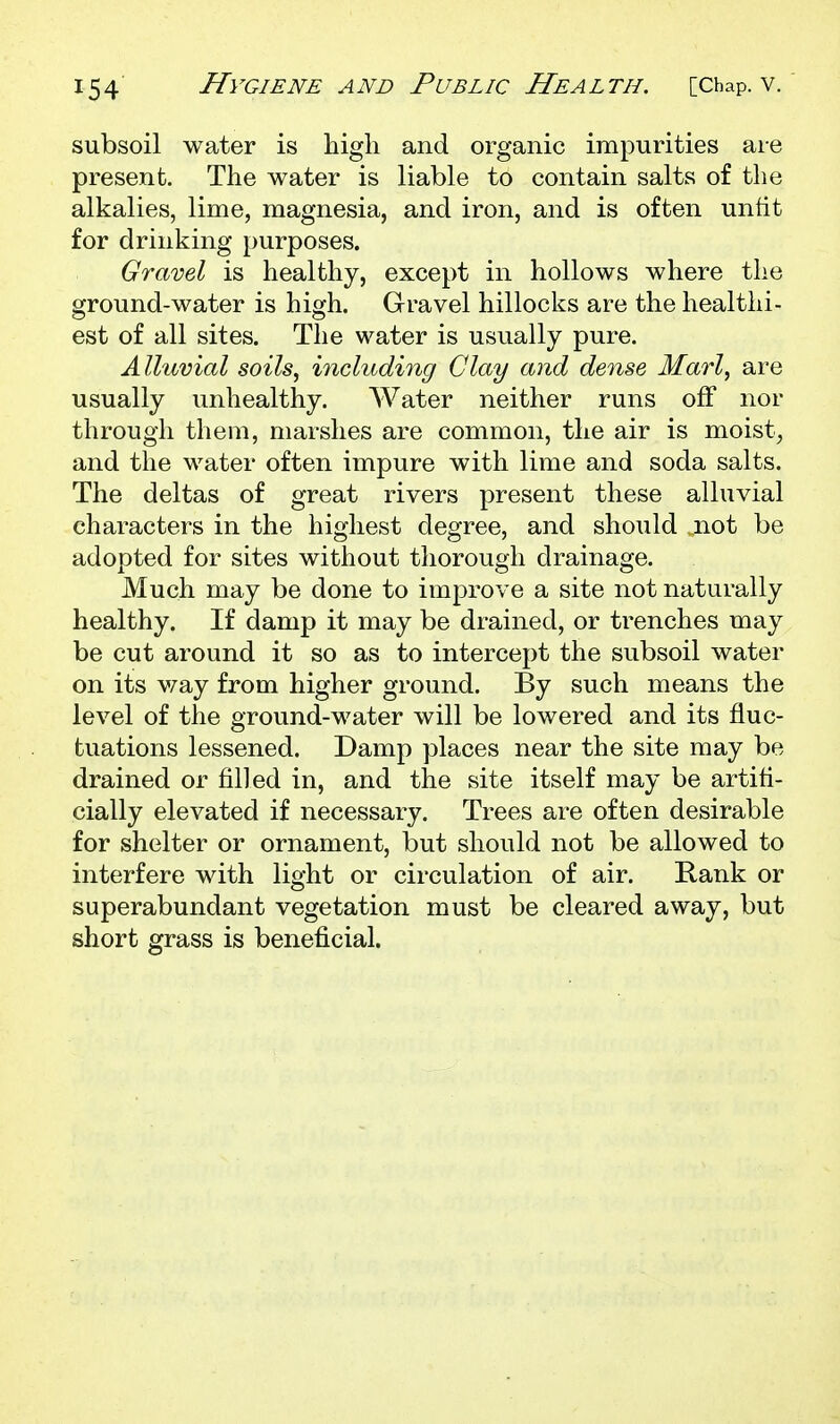 subsoil water is high and organic impurities are present. The water is liable to contain salts of the alkalies, lime, magnesia, and iron, and is often untit for drinking purposes. Gravel is healthy, except in hollows where the ground-water is high. Gravel hillocks are the healthi- est of all sites. The water is usually pure. Alluvial soils, including Clay and dense Marl, are usually unhealthy. Water neither runs off nor through them, marshes are common, the air is moist, and the water often impure with lime and soda salts. The deltas of great rivers present these alluvial characters in the highest degree, and should not be adopted for sites without thorough drainage. Much may be done to improve a site not naturally healthy. If damp it may be drained, or trenches may be cut around it so as to intercept the subsoil water on its v/ay from higher ground. By such means the level of the ground-water will be lowered and its fluc- tuations lessened. Damp places near the site may be drained or filled in, and the site itself may be artifi- cially elevated if necessary. Trees are often desirable for shelter or ornament, but should not be allowed to interfere with light or circulation of air. Rank or superabundant vegetation must be cleared away, but short grass is beneficial.