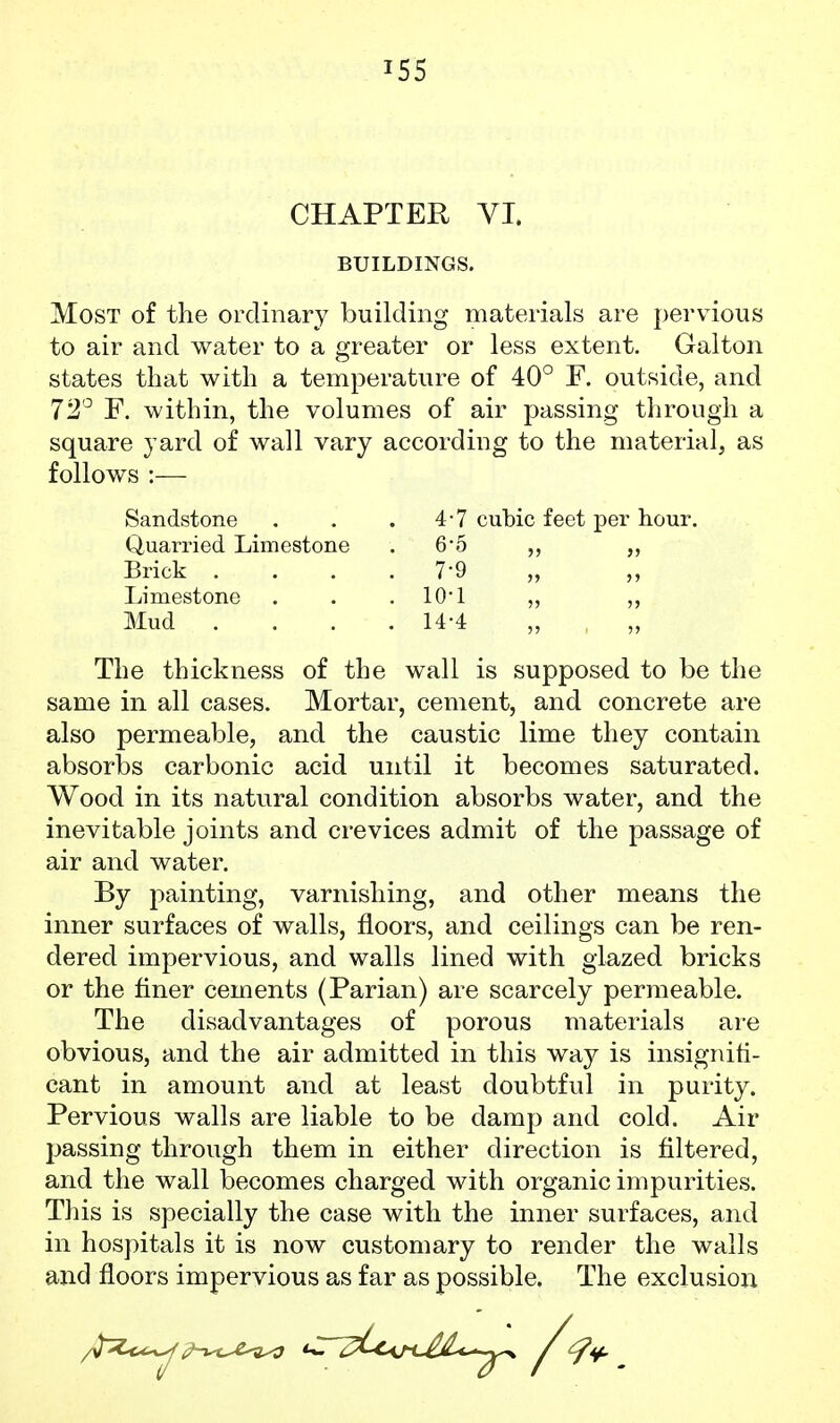CHAPTER VI. BUILDINGS. Most of the ordinary building materials are pervious to air and water to a greater or less extent. Galton states that with a temperature of 40° F. outside, and 72'^ F. within, the volumes of air passing through a square yard of wall vary according to the material, as follows :— cubic feet per hour. Sandstone . 4-7 Quarried Limestone . 6-5 Brick . . 7-9 Limestone . 10-1 Mud . . 14-4 The thickness of the wall is supposed to be the same in all cases. Mortar, cement, and concrete are also permeable, and the caustic lime they contain absorbs carbonic acid until it becomes saturated. Wood in its natural condition absorbs water, and the inevitable joints and crevices admit of the passage of air and water. By painting, varnishing, and other means the inner surfaces of walls, floors, and ceilings can be ren- dered impervious, and walls lined with glazed bricks or the finer cements (Parian) are scarcely permeable. The disadvantages of porous materials are obvious, and the air admitted in this way is insignifi- cant in amount and at least doubtful in purity. Pervious walls are liable to be damp and cold. Air passing through them in either direction is filtered, and the wall becomes charged with organic impurities. This is specially the case with the inner surfaces, and in hospitals it is now customary to render the walls and floors impervious as far as possible. The exclusion