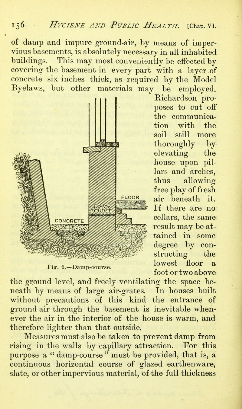 of damp and impure ground-air, by means of imper- vious basements, is absolutely necessary in all inhabited buildings. This may most conveniently be effected by covering the basement in every part with a layer of concrete six inches thick, as required by the Model Byelaws, but other materials may be employed. Kichardson pro- poses to cut off the communica- tion with the soil still more thoroughly by elevating the house upon pil- lars and arches, thus allowing free play of fresh air beneath it. If there are no cellars, the same result may be at- tained in some degree by con- structing the lowest floor a foot or two above the ground level, and freely ventilating the space be- neath by means of large air-grates. In houses built without precautions of this kind the entrance of ground-air through the basement is inevitable when- ever the air in the interior of the house is warm, and therefore lighter than that outside. Measures must also be taken to prevent damp from rising in the walls by capillary attraction. For this purpose a  damp-course must be provided, that is, a continuous horizontal course of glazed earthenware, slate, or other impervious material, of the full thickness Pig. 6.—Damp'course.