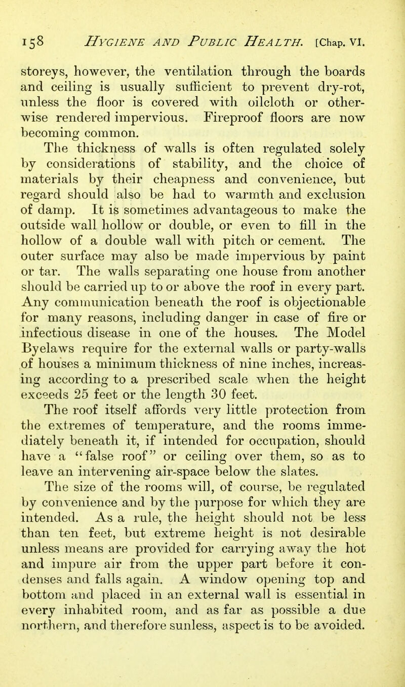 storeys, however, the ventilation through the boards and ceiling is usually sufficient to prevent dry-rot, unless the floor is covered with oilcloth or other- wise rendered impervious. Fireproof floors are now becoming common. The thickness of walls is often regulated solely by considerations of stability, and the choice of materials by their cheapness and convenience, but regard should also be had to warmth and exclusion of damp. It is sometimes advantageous to make the outside wall hollow or double, or even to fill in the hollow of a double wall with pitch or cement. The outer surface may also be made impervious by paint or tar. The walls separating one house from another should be carried up to or above the roof in every part. Any communication beneath the roof is objectionable for many reasons, including danger in case of fire or infectious disease in one of the houses. The Model Byelaws require for the external walls or party-walls of houses a minimum thickness of nine inches, increas- ing according to a prescribed scale when the height exceeds 25 feet or the length 30 feet. The roof itself affords very little protection from the extremes of temperature, and the rooms imme- diately beneath it, if intended for occupation, should have a false roof or ceiling over them, so as to leave an intervening air-space below the slates. The size of the rooms will, of course, be regulated by convenience and by the purpose for which they are intended. As a rule, the height should not be less than ten feet, but extreme height is not desirable unless means are provided for carrying away the hot and impure air from the upper part before it con- tlenses and falls again. A window opening top and bottom and placed in an external wall is essential in every inhabited room, and as far as possible a due northern, and tlierefore sunless, aspect is to be avoided.