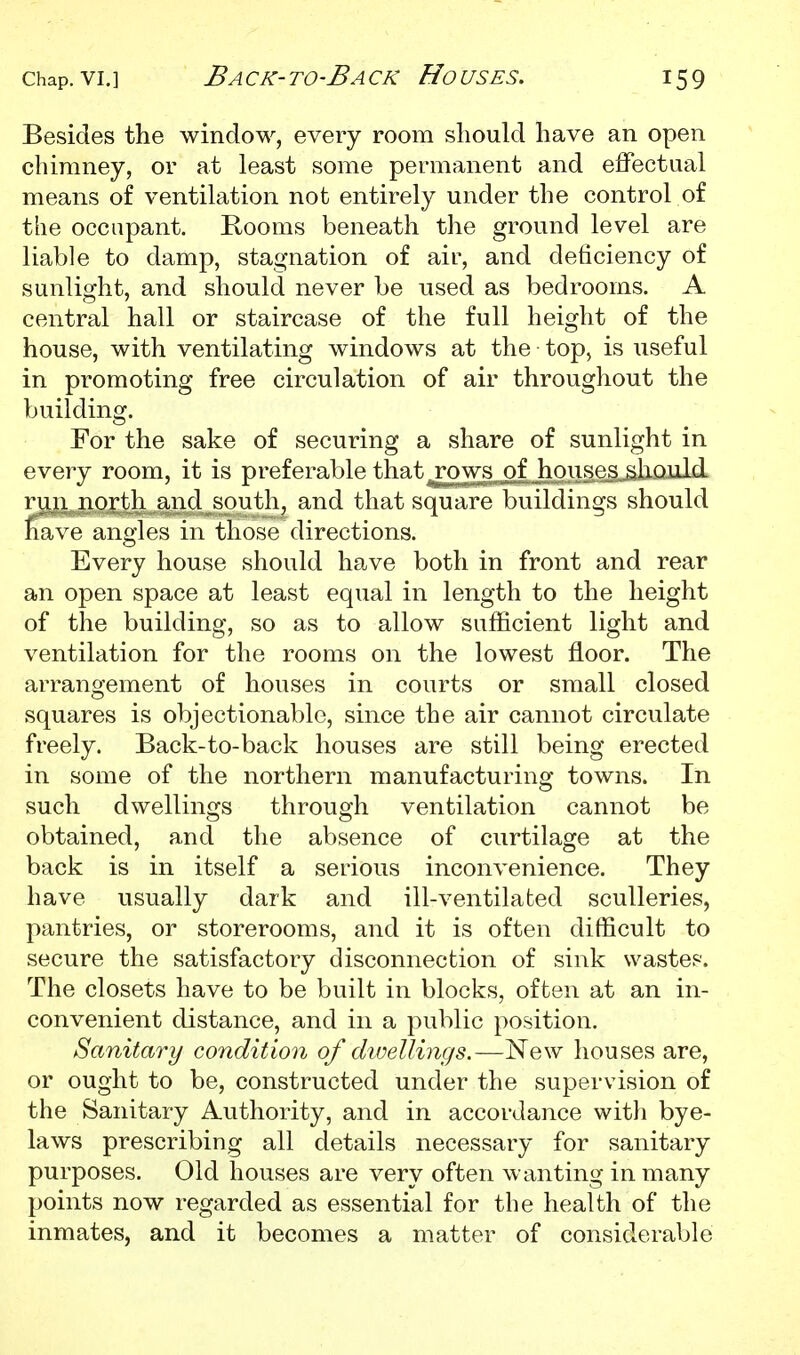 Besides the window, every room should have an open chimney, or at least some permanent and effectual means of ventilation not entirely under the control of the occupant. Rooms beneath the ground level are liable to damp, stagnation of air, and deficiency of sunlight, and should never be used as bedrooms. A central hall or staircase of the full height of the house, with ventilating windows at the top, is iiseful in promoting free circulation of air throughout the building. For the sake of securing a share of sunlight in every room, it is preferable that^^rows of houses^aulii run north and south, and that square buildings should nave angles in those directions. Every house should have both in front and rear an open space at least equal in length to the height of the building, so as to allow sufficient light and ventilation for the rooms on the lowest floor. The arrangement of houses in courts or small closed squares is objectionable, since the air cannot circulate freely. Back-to-back houses are still being erected in some of the northern manufacturing towns. In such dwellings through ventilation cannot be obtained, and the absence of curtilage at the back is in itself a serious inconvenience. They have usually dark and ill-ventilated sculleries, pantries, or storerooms, and it is often difficult to secure the satisfactory disconnection of sink wastes. The closets have to be built in blocks, often at an in- convenient distance, and in a public position. Sanitary condition of dwellings.—New houses are, or ought to be, constructed under the supervision of the Sanitary Authority, and in accordance witli bye- laws prescribing all details necessary for sanitary purposes. Old houses are very often wanting in many points now regarded as essential for the health of the inmates, and it becomes a matter of considerable